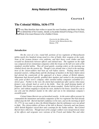 Army National Guard History 
CHAPTER 1 
The Colonial Militia, 1636-1775 
Every Man therefore that wishes to secure his own Freedom, and thinks it his Duty to defend that of his Country, should, as he prides himself in being a Free Citizen, think it his truest Honour to be a Soldier Citizen. 
Exercise for the Militia of the Province of the Massachusetts Bay, 
Boston, 1758 
Introduction 
On the crest of a low, round hill, portions of two regiments of Massachusetts militia nearly five hundred strong stood in a line of battle, their weapons at the ready. None of the yeoman farmers wore uniforms, and their heavy work clothes and hats revealed no distinctions between officers and enlisted men. The regiment on the right was composed of new minuteman companies while the troops on the left were units of the standard, enrolled militia. They all stood quietly, awaiting orders as the morning sun climbed slowly into the eastern sky. Though it was already nine o’clock in the morning, most of the citizen-soldiers had been up well before sunrise. Pealing church bells, mounted couriers, rolling drums and the discharge of muskets in the hours before dawn had alerted the countryside of the approach of a heavy column of British infantry. Minutemen had dressed quickly, grabbed their muskets and rushed to the prearranged rally point of their town’s company while enrolled militia companies assembled at a slower pace. Further to the west, the alarm had sounded just after sunrise when many farmers were already hard at work in the fields. Near the small farming hamlet of Pepperel, Abel Parker was plowing when the alarm sounded. Parker left his plow in its furrow, and without stopping to unyoke his oxen, dashed to his house, seized his coat in one arm and his flintlock musket in the other and ran to his minuteman company’s assembly point. 
Colonel James Barrett was on horseback nearby. As the senior officer present, he commanded the minuteman and militia companies of the two regiments that had already rallied atop the hill. Barrett had full confidence in his men, and on the morning of April 19, 1775, he was ready to show the British Regulars that his militiamen were not afraid to fight. The citizen-soldiers all knew of the talk in Boston’s barracks and rum houses where British Regulars voiced their utter contempt for the Yankee militia. But Colonel Barrett knew otherwise. Though most of his younger soldiers were inexperienced, many of the officers and sergeants were veterans of the French and Indian War and other 
14 
 