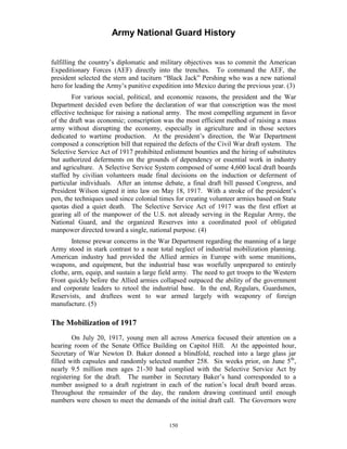 Army National Guard History 
fulfilling the country’s diplomatic and military objectives was to commit the American Expeditionary Forces (AEF) directly into the trenches. To command the AEF, the president selected the stern and taciturn “Black Jack” Pershing who was a new national hero for leading the Army’s punitive expedition into Mexico during the previous year. (3) 
For various social, political, and economic reasons, the president and the War Department decided even before the declaration of war that conscription was the most effective technique for raising a national army. The most compelling argument in favor of the draft was economic; conscription was the most efficient method of raising a mass army without disrupting the economy, especially in agriculture and in those sectors dedicated to wartime production. At the president’s direction, the War Department composed a conscription bill that repaired the defects of the Civil War draft system. The Selective Service Act of 1917 prohibited enlistment bounties and the hiring of substitutes but authorized deferments on the grounds of dependency or essential work in industry and agriculture. A Selective Service System composed of some 4,600 local draft boards staffed by civilian volunteers made final decisions on the induction or deferment of particular individuals. After an intense debate, a final draft bill passed Congress, and President Wilson signed it into law on May 18, 1917. With a stroke of the president’s pen, the techniques used since colonial times for creating volunteer armies based on State quotas died a quiet death. The Selective Service Act of 1917 was the first effort at gearing all of the manpower of the U.S. not already serving in the Regular Army, the National Guard, and the organized Reserves into a coordinated pool of obligated manpower directed toward a single, national purpose. (4) 
Intense prewar concerns in the War Department regarding the manning of a large Army stood in stark contrast to a near total neglect of industrial mobilization planning. American industry had provided the Allied armies in Europe with some munitions, weapons, and equipment, but the industrial base was woefully unprepared to entirely clothe, arm, equip, and sustain a large field army. The need to get troops to the Western Front quickly before the Allied armies collapsed outpaced the ability of the government and corporate leaders to retool the industrial base. In the end, Regulars, Guardsmen, Reservists, and draftees went to war armed largely with weaponry of foreign manufacture. (5) 
The Mobilization of 1917 
On July 20, 1917, young men all across America focused their attention on a hearing room of the Senate Office Building on Capitol Hill. At the appointed hour, Secretary of War Newton D. Baker donned a blindfold, reached into a large glass jar filled with capsules and randomly selected number 258. Six weeks prior, on June 5th, nearly 9.5 million men ages 21-30 had complied with the Selective Service Act by registering for the draft. The number in Secretary Baker’s hand corresponded to a number assigned to a draft registrant in each of the nation’s local draft board areas. Throughout the remainder of the day, the random drawing continued until enough numbers were chosen to meet the demands of the initial draft call. The Governors were 
150 
 