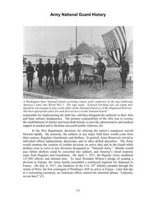 Army National Guard History 
A Washington State National Guard recruiting station seeks volunteers in the days following America’s entry into World War I. The sign reads: ”General Pershing says all young men should be encouraged to join a unit either of the National Guard or of the Organized Reserves. The most appropriate place for such first service is in the National Guard.” 
responsible for implementing the draft law, and they delegated the authority to their AGs and State military headquarters. The primary responsibility of the AGs was to oversee the establishment of district and local draft boards, to provide administrative and medical support as needed and to facilitate successful public relations. (6) 
In the War Department, decisions for utilizing the nation’s manpower moved forward rapidly. By necessity, the soldiers in any major field force would come from three sources: Regulars, Guardsmen, and draftees. In general, Army Reservists served as individual officer replacements, physicians, and in other skilled specialties. The Army would continue the creation of combat divisions on active duty and in the Guard while draftees were to serve in new divisions designated as “National Army.” Months would pass before draftees could be converted into soldiers, and America’s initial response came from Regulars and Guardsmen. On April 1, 1917, the Regular Army numbered 127,588 officers and enlisted men. To meet President Wilson’s pledge of sending a division to Europe, the Army hastily assembled a reinforced regiment for shipment to France. On July 4, 1917, one battalion of the U.S. 16th Infantry paraded through the streets of Paris, the first contingent of Pershing’s AEF to arrive in France. Later that day at a welcoming ceremony, an American officer uttered the immortal phrase, “Lafayette, we are here!” (7) 
151 
 