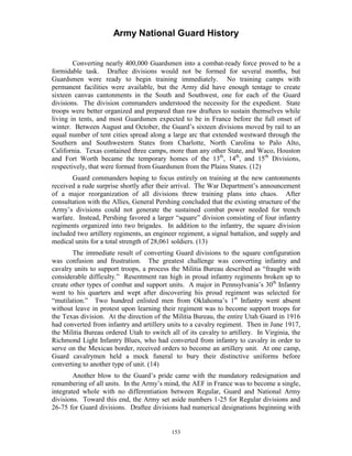 Army National Guard History 
Converting nearly 400,000 Guardsmen into a combat-ready force proved to be a formidable task. Draftee divisions would not be formed for several months, but Guardsmen were ready to begin training immediately. No training camps with permanent facilities were available, but the Army did have enough tentage to create sixteen canvas cantonments in the South and Southwest, one for each of the Guard divisions. The division commanders understood the necessity for the expedient. State troops were better organized and prepared than raw draftees to sustain themselves while living in tents, and most Guardsmen expected to be in France before the full onset of winter. Between August and October, the Guard’s sixteen divisions moved by rail to an equal number of tent cities spread along a large arc that extended westward through the Southern and Southwestern States from Charlotte, North Carolina to Palo Alto, California. Texas contained three camps, more than any other State, and Waco, Houston and Fort Worth became the temporary homes of the 13th, 14th, and 15th Divisions, respectively, that were formed from Guardsmen from the Plains States. (12) 
Guard commanders hoping to focus entirely on training at the new cantonments received a rude surprise shortly after their arrival. The War Department’s announcement of a major reorganization of all divisions threw training plans into chaos. After consultation with the Allies, General Pershing concluded that the existing structure of the Army’s divisions could not generate the sustained combat power needed for trench warfare. Instead, Pershing favored a larger “square” division consisting of four infantry regiments organized into two brigades. In addition to the infantry, the square division included two artillery regiments, an engineer regiment, a signal battalion, and supply and medical units for a total strength of 28,061 soldiers. (13) 
The immediate result of converting Guard divisions to the square configuration was confusion and frustration. The greatest challenge was converting infantry and cavalry units to support troops, a process the Militia Bureau described as “fraught with considerable difficulty.” Resentment ran high in proud infantry regiments broken up to create other types of combat and support units. A major in Pennsylvania’s 30th Infantry went to his quarters and wept after discovering his proud regiment was selected for “mutilation.” Two hundred enlisted men from Oklahoma’s 1st Infantry went absent without leave in protest upon learning their regiment was to become support troops for the Texas division. At the direction of the Militia Bureau, the entire Utah Guard in 1916 had converted from infantry and artillery units to a cavalry regiment. Then in June 1917, the Militia Bureau ordered Utah to switch all of its cavalry to artillery. In Virginia, the Richmond Light Infantry Blues, who had converted from infantry to cavalry in order to serve on the Mexican border, received orders to become an artillery unit. At one camp, Guard cavalrymen held a mock funeral to bury their distinctive uniforms before converting to another type of unit. (14) 
Another blow to the Guard’s pride came with the mandatory redesignation and renumbering of all units. In the Army’s mind, the AEF in France was to become a single, integrated whole with no differentiation between Regular, Guard and National Army divisions. Toward this end, the Army set aside numbers 1-25 for Regular divisions and 26-75 for Guard divisions. Draftee divisions had numerical designations beginning with 
153 
 
