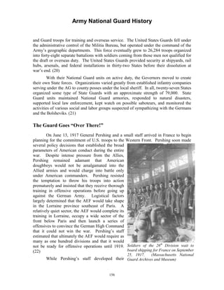 Army National Guard History 
and Guard troops for training and overseas service. The United States Guards fell under the administrative control of the Militia Bureau, but operated under the command of the Army’s geographic departments. This force eventually grew to 26,284 troops organized into forty-eight separate battalions with soldiers coming from those men not qualified for the draft or overseas duty. The United States Guards provided security at shipyards, rail hubs, arsenals, and federal installations in thirty-two States before their dissolution at war’s end. (20) 
With their National Guard units on active duty, the Governors moved to create their own State forces. Organizations varied greatly from established infantry companies serving under the AG to county posses under the local sheriff. In all, twenty-seven States organized some type of State Guards with an approximate strength of 79,000. State Guard units maintained National Guard armories, responded to natural disasters, supported local law enforcement, kept watch on possible saboteurs, and monitored the activities of various social and labor groups suspected of sympathizing with the Germans and the Bolsheviks. (21) 
The Guard Goes “Over There!” 
On June 13, 1917 General Pershing and a small staff arrived in France to begin planning for the commitment of U.S. troops to the Western Front. Pershing soon made several policy decisions that established the broad parameters of American conduct during the entire war. Despite intense pressure from the Allies, Pershing remained adamant that American doughboys would not be amalgamated into the Allied armies and would charge into battle only under American commanders. Pershing resisted the temptation to throw his troops into action prematurely and insisted that they receive thorough training in offensive operations before going up against the German Army. Logistical factors largely determined that the AEF would take shape in the Lorraine province southeast of Paris. A relatively quiet sector, the AEF would complete its training in Lorraine, occupy a wide sector of the front below Paris and then launch a series of offensives to convince the German High Command that it could not win the war. Pershing’s staff estimated that ultimately the AEF would require as many as one hundred divisions and that it would not be ready for offensive operations until 1919. Soldiers of the 26th Division wait to 
(22) board shipping for France on September 
25, 1917. (Massachusetts National While Pershing’s staff developed their Guard Archives and Museum) 
156 
 