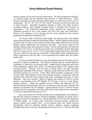 Army National Guard History 
the line, another division had to provide replacements. The AEF designated two Regular, six National Guard, and five National Army divisions as “Depot Divisions.” These divisions principally provided individual replacements to combat units and served as a training base. The 31st, 34th, 38th, 39th, 40th, and 41st Divisions served for the entire war as depot divisions. Individual Guardsmen shipped to France with depot divisions eventually fought in other Regular, National Guard, or National Army divisions as replacements. The improvised replacement system shattered the expectations of Guardsmen desiring to serve with soldiers from their own units and communities. However, the emergency of the moment and the craven bloodlust of the trenches rendered other alternatives impractical. (29) 
The Army’s habit of relieving Guard leaders and replacing them with Regular officers generated deep resentment among State soldiers. Many Guardsmen believed that removals were not done on the grounds of improving combat readiness but to provide Regular officers opportunities for promotion and fame. The process began in the stateside training camps and continued in France. Eleven Guard generals who had been considered fit for service on the Mexican border were immediately declared physically unfit for overseas service. In 1917, 12,115 Guard officers entered active duty, and within one year, 1,480 were sent home or reclassified. Guard soldiers often considered junior officer replacements from the ORC as less experienced and capable than their former leaders. (30) 
In France, General Pershing set a stern and disciplined tone for the Army and was intolerant of officer incompetence. The number of officers relieved, whether Regulars, Guardsmen, or Reservists, ran extremely high. Combat officers losing their posts were often reassigned to support units, and it is no coincidence that the AEF’s supply system performed poorly. Emotions over the relief of Guard officers ran high, especially regarding the leadership of the divisions. Regulars usually filled three of the four senior command positions in a division. Guard officer filled secondary assignments on the division staffs while Regulars served in the principle positions. Guardsmen noted the regularity with which the Army relieved their senior commanders just prior to major operations. Brig. Gen. Charles I. Martin of Kansas, the founder of AGAUS, lost his position as commander of the 70th Brigade, 35th Division on the eve of the Meuse- Argonne offensive. Martin was popular with his soldiers, and afterwards the 35th Division historian lamented that “more of us would have come out of the Argonne with [Martin] in command of the 70th Brigade.” General O’Ryan of the 27th Division was the youngest division commander in the entire AEF and the only Guard division commander to remain in command for the entire war. (31) 
By the late summer of 1918 the German Army was permanently on the defensive, and with the continuous buildup of American doughboys, Pershing was finally able to implement his plan for ending the war. During September 12-16th, the AEF reduced the St. Mihiel salient. In a classic pincer movement, American divisions attacked the salient’s northern and southern faces. In the northern sector, the Yankee Division distinguished itself by punching through German defenses, running roughshod throughout the enemy’s rear area and gaining contact with the U.S. 1st Division far ahead 
160 
 