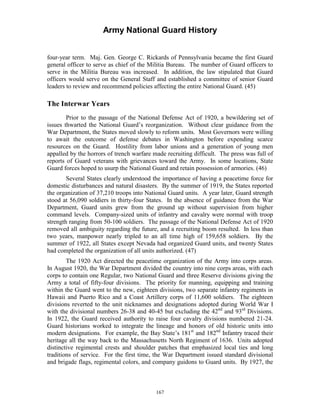 Army National Guard History 
four-year term. Maj. Gen. George C. Rickards of Pennsylvania became the first Guard general officer to serve as chief of the Militia Bureau. The number of Guard officers to serve in the Militia Bureau was increased. In addition, the law stipulated that Guard officers would serve on the General Staff and established a committee of senior Guard leaders to review and recommend policies affecting the entire National Guard. (45) 
The Interwar Years 
Prior to the passage of the National Defense Act of 1920, a bewildering set of issues thwarted the National Guard’s reorganization. Without clear guidance from the War Department, the States moved slowly to reform units. Most Governors were willing to await the outcome of defense debates in Washington before expending scarce resources on the Guard. Hostility from labor unions and a generation of young men appalled by the horrors of trench warfare made recruiting difficult. The press was full of reports of Guard veterans with grievances toward the Army. In some locations, State Guard forces hoped to usurp the National Guard and retain possession of armories. (46) 
Several States clearly understood the importance of having a peacetime force for domestic disturbances and natural disasters. By the summer of 1919, the States reported the organization of 37,210 troops into National Guard units. A year later, Guard strength stood at 56,090 soldiers in thirty-four States. In the absence of guidance from the War Department, Guard units grew from the ground up without supervision from higher command levels. Company-sized units of infantry and cavalry were normal with troop strength ranging from 50-100 soldiers. The passage of the National Defense Act of 1920 removed all ambiguity regarding the future, and a recruiting boom resulted. In less than two years, manpower nearly tripled to an all time high of 159,658 soldiers. By the summer of 1922, all States except Nevada had organized Guard units, and twenty States had completed the organization of all units authorized. (47) 
The 1920 Act directed the peacetime organization of the Army into corps areas. In August 1920, the War Department divided the country into nine corps areas, with each corps to contain one Regular, two National Guard and three Reserve divisions giving the Army a total of fifty-four divisions. The priority for manning, equipping and training within the Guard went to the new, eighteen divisions, two separate infantry regiments in Hawaii and Puerto Rico and a Coast Artillery corps of 11,600 soldiers. The eighteen divisions reverted to the unit nicknames and designations adopted during World War I with the divisional numbers 26-38 and 40-45 but excluding the 42nd and 93rd Divisions. In 1922, the Guard received authority to raise four cavalry divisions numbered 21-24. Guard historians worked to integrate the lineage and honors of old historic units into modern designations. For example, the Bay State’s 181st and 182nd Infantry traced their heritage all the way back to the Massachusetts North Regiment of 1636. Units adopted distinctive regimental crests and shoulder patches that emphasized local ties and long traditions of service. For the first time, the War Department issued standard divisional and brigade flags, regimental colors, and company guidons to Guard units. By 1927, the 
167 
 