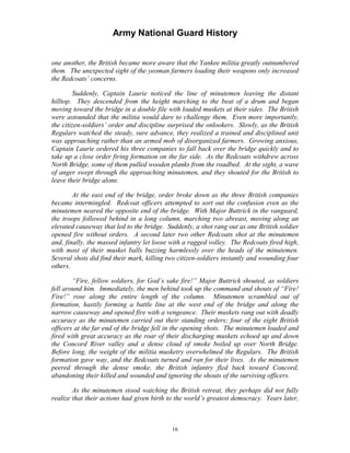 Army National Guard History 
one another, the British became more aware that the Yankee militia greatly outnumbered them. The unexpected sight of the yeoman farmers loading their weapons only increased the Redcoats’ concerns. 
Suddenly, Captain Laurie noticed the line of minutemen leaving the distant hilltop. They descended from the height marching to the beat of a drum and began moving toward the bridge in a double file with loaded muskets at their sides. The British were astounded that the militia would dare to challenge them. Even more importantly, the citizen-soldiers’ order and discipline surprised the onlookers. Slowly, as the British Regulars watched the steady, sure advance, they realized a trained and disciplined unit was approaching rather than an armed mob of disorganized farmers. Growing anxious, Captain Laurie ordered his three companies to fall back over the bridge quickly and to take up a close order firing formation on the far side. As the Redcoats withdrew across North Bridge, some of them pulled wooden planks from the roadbed. At the sight, a wave of anger swept through the approaching minutemen, and they shouted for the British to leave their bridge alone. 
At the east end of the bridge, order broke down as the three British companies became intermingled. Redcoat officers attempted to sort out the confusion even as the minutemen neared the opposite end of the bridge. With Major Buttrick in the vanguard, the troops followed behind in a long column, marching two abreast, moving along an elevated causeway that led to the bridge. Suddenly, a shot rang out as one British soldier opened fire without orders. A second later two other Redcoats shot at the minutemen and, finally, the massed infantry let loose with a ragged volley. The Redcoats fired high, with most of their musket balls buzzing harmlessly over the heads of the minutemen. Several shots did find their mark, killing two citizen-soldiers instantly and wounding four others. 
“Fire, fellow soldiers, for God’s sake fire!” Major Buttrick shouted, as soldiers fell around him. Immediately, the men behind took up the command and shouts of “Fire! Fire!” rose along the entire length of the column. Minutemen scrambled out of formation, hastily forming a battle line at the west end of the bridge and along the narrow causeway and opened fire with a vengeance. Their muskets rang out with deadly accuracy as the minutemen carried out their standing orders; four of the eight British officers at the far end of the bridge fell in the opening shots. The minutemen loaded and fired with great accuracy as the roar of their discharging muskets echoed up and down the Concord River valley and a dense cloud of smoke boiled up over North Bridge. Before long, the weight of the militia musketry overwhelmed the Regulars. The British formation gave way, and the Redcoats turned and ran for their lives. As the minutemen peered through the dense smoke, the British infantry fled back toward Concord, abandoning their killed and wounded and ignoring the shouts of the surviving officers. 
As the minutemen stood watching the British retreat, they perhaps did not fully realize that their actions had given birth to the world’s greatest democracy. Years later, 
16 
 