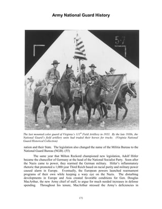 Army National Guard History 
The last mounted color guard of Virginia’s 111th Field Artillery in 1933. By the late 1930s, the National Guard’s field artillery units had traded their horses for trucks. (Virginia National Guard Historical Collection) 
nation and their State. The legislation also changed the name of the Militia Bureau to the National Guard Bureau (NGB). (55) 
The same year that Milton Reckord championed new legislation, Adolf Hitler became the chancellor of Germany at the head of the National Socialist Party. Soon after the Nazis came to power, they rearmed the German military. Hitler’s inflammatory rhetoric that promoted a 1,000-year Third Reich based on racial purity and military power caused alarm in Europe. Eventually, the European powers launched rearmament programs of their own while keeping a wary eye on the Nazis. The disturbing developments in Europe and Asia created favorable conditions for Gen. Douglas MacArthur, the new Army chief of staff, to argue for much needed increases in defense spending. Throughout his tenure, MacArthur stressed the Army’s deficiencies in 
171 
 