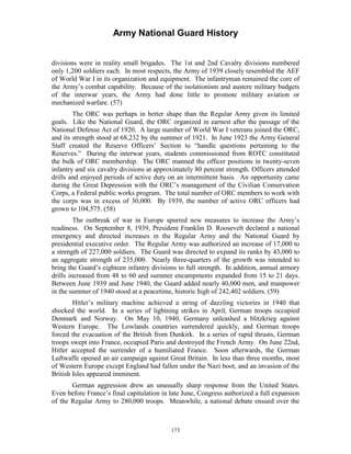 Army National Guard History 
divisions were in reality small brigades. The 1st and 2nd Cavalry divisions numbered only 1,200 soldiers each. In most respects, the Army of 1939 closely resembled the AEF of World War I in its organization and equipment. The infantryman remained the core of the Army’s combat capability. Because of the isolationism and austere military budgets of the interwar years, the Army had done little to promote military aviation or mechanized warfare. (57) 
The ORC was perhaps in better shape than the Regular Army given its limited goals. Like the National Guard, the ORC organized in earnest after the passage of the National Defense Act of 1920. A large number of World War I veterans joined the ORC, and its strength stood at 68,232 by the summer of 1921. In June 1923 the Army General Staff created the Reserve Officers’ Section to “handle questions pertaining to the Reserves.” During the interwar years, students commissioned from ROTC constituted the bulk of ORC membership. The ORC manned the officer positions in twenty-seven infantry and six cavalry divisions at approximately 80 percent strength. Officers attended drills and enjoyed periods of active duty on an intermittent basis. An opportunity came during the Great Depression with the ORC’s management of the Civilian Conservation Corps, a Federal public works program. The total number of ORC members to work with the corps was in excess of 30,000. By 1939, the number of active ORC officers had grown to 104,575. (58) 
The outbreak of war in Europe spurred new measures to increase the Army’s readiness. On September 8, 1939, President Franklin D. Roosevelt declared a national emergency and directed increases in the Regular Army and the National Guard by presidential executive order. The Regular Army was authorized an increase of 17,000 to a strength of 227,000 soldiers. The Guard was directed to expand its ranks by 43,000 to an aggregate strength of 235,000. Nearly three-quarters of the growth was intended to bring the Guard’s eighteen infantry divisions to full strength. In addition, annual armory drills increased from 48 to 60 and summer encampments expanded from 15 to 21 days. Between June 1939 and June 1940, the Guard added nearly 40,000 men, and manpower in the summer of 1940 stood at a peacetime, historic high of 242,402 soldiers. (59) 
Hitler’s military machine achieved a string of dazzling victories in 1940 that shocked the world. In a series of lightning strikes in April, German troops occupied Denmark and Norway. On May 10, 1940, Germany unleashed a blitzkrieg against Western Europe. The Lowlands countries surrendered quickly, and German troops forced the evacuation of the British from Dunkirk. In a series of rapid thrusts, German troops swept into France, occupied Paris and destroyed the French Army. On June 22nd, Hitler accepted the surrender of a humiliated France. Soon afterwards, the German Luftwaffe opened an air campaign against Great Britain. In less than three months, most of Western Europe except England had fallen under the Nazi boot, and an invasion of the British Isles appeared imminent. 
German aggression drew an unusually sharp response from the United States. Even before France’s final capitulation in late June, Congress authorized a full expansion of the Regular Army to 280,000 troops. Meanwhile, a national debate ensued over the 
173 
 