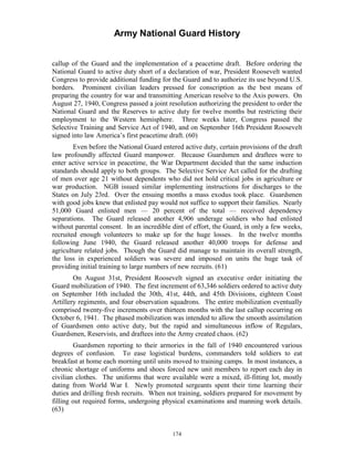 Army National Guard History 
callup of the Guard and the implementation of a peacetime draft. Before ordering the National Guard to active duty short of a declaration of war, President Roosevelt wanted Congress to provide additional funding for the Guard and to authorize its use beyond U.S. borders. Prominent civilian leaders pressed for conscription as the best means of preparing the country for war and transmitting American resolve to the Axis powers. On August 27, 1940, Congress passed a joint resolution authorizing the president to order the National Guard and the Reserves to active duty for twelve months but restricting their employment to the Western hemisphere. Three weeks later, Congress passed the Selective Training and Service Act of 1940, and on September 16th President Roosevelt signed into law America’s first peacetime draft. (60) 
Even before the National Guard entered active duty, certain provisions of the draft law profoundly affected Guard manpower. Because Guardsmen and draftees were to enter active service in peacetime, the War Department decided that the same induction standards should apply to both groups. The Selective Service Act called for the drafting of men over age 21 without dependents who did not hold critical jobs in agriculture or war production. NGB issued similar implementing instructions for discharges to the States on July 23rd. Over the ensuing months a mass exodus took place. Guardsmen with good jobs knew that enlisted pay would not suffice to support their families. Nearly 51,000 Guard enlisted men — 20 percent of the total — received dependency separations. The Guard released another 4,906 underage soldiers who had enlisted without parental consent. In an incredible dint of effort, the Guard, in only a few weeks, recruited enough volunteers to make up for the huge losses. In the twelve months following June 1940, the Guard released another 40,000 troops for defense and agriculture related jobs. Though the Guard did manage to maintain its overall strength, the loss in experienced soldiers was severe and imposed on units the huge task of providing initial training to large numbers of new recruits. (61) 
On August 31st, President Roosevelt signed an executive order initiating the Guard mobilization of 1940. The first increment of 63,346 soldiers ordered to active duty on September 16th included the 30th, 41st, 44th, and 45th Divisions, eighteen Coast Artillery regiments, and four observation squadrons. The entire mobilization eventually comprised twenty-five increments over thirteen months with the last callup occurring on October 6, 1941. The phased mobilization was intended to allow the smooth assimilation of Guardsmen onto active duty, but the rapid and simultaneous inflow of Regulars, Guardsmen, Reservists, and draftees into the Army created chaos. (62) 
Guardsmen reporting to their armories in the fall of 1940 encountered various degrees of confusion. To ease logistical burdens, commanders told soldiers to eat breakfast at home each morning until units moved to training camps. In most instances, a chronic shortage of uniforms and shoes forced new unit members to report each day in civilian clothes. The uniforms that were available were a mixed, ill-fitting lot, mostly dating from World War I. Newly promoted sergeants spent their time learning their duties and drilling fresh recruits. When not training, soldiers prepared for movement by filling out required forms, undergoing physical examinations and manning work details. (63) 
174 
 
