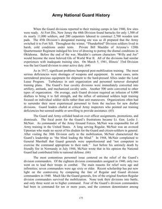 Army National Guard History 
When the Guard divisions reported to their training camps in late 1940, few sites were ready. At Fort Dix, New Jersey the 44th Division found barracks for only 1,500 of its nearly 11,000 soldiers, and 200 carpenters labored to construct 2,700 wooden tent pads. The 45th Division’s designated training site was so ill prepared that the Army switched it to Fort Sill. Throughout the winter, “Thunderbird” Division soldiers lived in harsh, cold conditions under tents. Private Bill Mauldin of Arizona’s 120th Quartermaster Regiment indulged his love of drawing to portray the dismal conditions in Oklahoma. Before the end of the war, Mauldin’s cartoon characters “Willy and Joe” would become the most beloved GIs of World War II. All of the divisions had similar experiences with inadequate training sites. On March 5, 1941, Illinois’ 33rd Division was the last Guard division to enter active duty. (64) 
As in 1917, significant problems hampered post-mobilization training. The most serious deficiencies were shortages of weapons and equipment. In some cases, units surrendered precious equipment for shipment to the hard-pressed Allies under the Lend Lease Program. Turbulence in unit organization and personnel turnover disrupted training plans. The Guard’s four cavalry divisions were immediately converted into artillery, antitank, and mechanized cavalry units. Another 500 units converted to other types of organization. On average, each Guard division required an infusion of 6,000 draftees to bring it to full strength, and the influx of untrained soldiers kept training focused on individual soldier skills rather than unit maneuvers. Organizations often had to surrender their most experienced personnel to form the nucleus for new draftee divisions. Guard leaders chafed at critical Army inspectors who pointed out training deficiencies but seemed unable or unwilling to provide assistance. (65) 
The Guard and Army collided head-on over officer assignments, promotions, and dismissals. The focal point for the Guard’s frustrations became Lt. Gen. Leslie J. McNair. As commander of the Army Ground Forces, McNair was responsible for all Army training in the United States. A long serving Regular, McNair was an avowed Uptonian who made no secret of his disdain for the Guard and citizen-soldiers in general. After visiting the 30th Division early in the mobilization, McNair characterized the Guard’s leadership as “the blind leading the blind.” In 1944, McNair complained to General Marshall that Guard generals were unprofessional and “not competent to exercise the command appropriate to their rank.” Just before his untimely death by friendly fire in Normandy in July 1944, McNair wrote that in his opinion the National Guard had contributed little to national defense. (66) 
The most contentious personnel issue centered on the relief of the Guard’s division commanders. Of the eighteen division commanders assigned in 1940, only two went on to lead their troops in combat. The main reasons for relief were age and infirmities; seven commanders were age sixty or older. Recent scholarship has put new light on the controversy by comparing the fate of Regular and Guard division commanders in 1940. Much like the Guard generals, few of the original fourteen Regular division commanders survived the mobilization. None took their divisions into battle, and only three went on to higher command. Four of the Guard’s division commanders had been in command for ten or more years, and the common denominator among 
175 
 