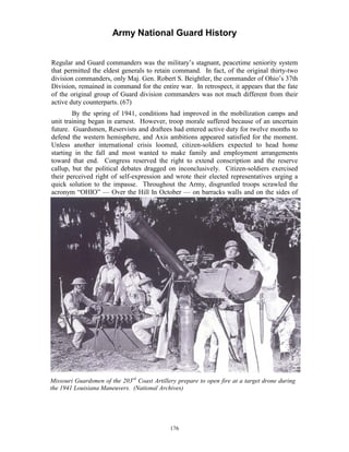 Army National Guard History 
Regular and Guard commanders was the military’s stagnant, peacetime seniority system that permitted the eldest generals to retain command. In fact, of the original thirty-two division commanders, only Maj. Gen. Robert S. Beightler, the commander of Ohio’s 37th Division, remained in command for the entire war. In retrospect, it appears that the fate of the original group of Guard division commanders was not much different from their active duty counterparts. (67) 
By the spring of 1941, conditions had improved in the mobilization camps and unit training began in earnest. However, troop morale suffered because of an uncertain future. Guardsmen, Reservists and draftees had entered active duty for twelve months to defend the western hemisphere, and Axis ambitions appeared satisfied for the moment. Unless another international crisis loomed, citizen-soldiers expected to head home starting in the fall and most wanted to make family and employment arrangements toward that end. Congress reserved the right to extend conscription and the reserve callup, but the political debates dragged on inconclusively. Citizen-soldiers exercised their perceived right of self-expression and wrote their elected representatives urging a quick solution to the impasse. Throughout the Army, disgruntled troops scrawled the acronym “OHIO” — Over the Hill In October — on barracks walls and on the sides of 
Missouri Guardsmen of the 203rd Coast Artillery prepare to open fire at a target drone during the 1941 Louisiana Maneuvers. (National Archives) 
176 
 
