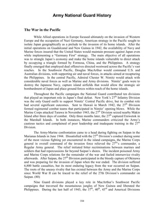 Army National Guard History 
The War in the Pacific 
While Allied operations in Europe focused ultimately on the invasion of Western Europe and the occupation of Nazi Germany, American strategy in the Pacific sought to isolate Japan geographically as a prelude to the invasion of its home islands. After the initial operations on Guadalcanal and New Guinea in 1942, the availability of Navy and Marine forces insured that the United States would maintain pressure against Japan even while implementing a “Germany First” strategy. The main objective of all operations was to strangle Japan’s economy and make the home islands vulnerable to direct attack by occupying a triangle formed by Formosa, China, and the Philippines. A strategy finally emerged that employed dual offensives directed westward across the Pacific’s vast reaches. In the Southwest Pacific, Douglas MacArthur would command U.S. and Australian divisions, with supporting air and naval forces, in attacks aimed at recapturing the Philippines. In the central Pacific, Admiral Chester W. Nimitz would attack with considerable naval forces as well as Marine and Army divisions. Nimitz’ goals were to destroy the Japanese Navy, capture island airfields that would allow the strategic air bombardment of Japan and place ground forces within reach of the home islands. 
Throughout the Pacific campaigns the National Guard contributed ten divisions that played an important role in Japan’s final defeat. New York’s 27th Infantry Division was the only Guard outfit to support Nimitz’ Central Pacific drive, but its combat role had several significant outcomes. Sent to Hawaii in March 1942, the 27th Division formed regimental combat teams that participated in Nimitz’ opening blows. While the Marine Corps attacked Tarawa in November 1943, the 27th Division seized nearby Makin Island after three days of combat. Only three months later, the 27th captured Eniwetok in the Marshall Islands. In both instances, Marine commanders criticized the Army’s cautious tactics and complained of poor leadership and inadequate training in the 27th Division. 
The Army-Marine confrontation came to a head during fighting on Saipan in the Marianas Islands in June 1944. Dissatisfied with the 27th Division’s conduct during some of the most vicious fighting yet encountered in the island campaigns, the Marine Corps general in overall command of the invasion force relieved the 27th’s commander, a Regular Army general. The relief initiated bitter recriminations between marines and soldiers that had repercussions far beyond Saipan’s shores. The incident poisoned Army and Marine Corps relations for the remainder of the war and fueled interservice rivalry afterwards. After Saipan, the 27th Division participated in the bloody capture of Okinawa and was preparing for the invasion of Japan when the war ended. The division suffered 6,800 battle casualties, but its most enduring legacy from the war occurred on Saipan. The roots of the uneasy rivalry that has existed between the Army and the Marine Corps since World War II can be traced to the relief of the 27th Division’s commander on Saipan. (80) 
Nine Guard divisions played a key role in MacArthur’s Southwest Pacific campaigns that traversed the mountainous jungles of New Guinea and liberated the Philippines. During the last half of 1943, the 37th, 40th, 43rd and Americal Divisions 
184 
 