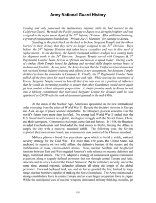 Army National Guard History 
training and only possessed the rudimentary infantry skills he had learned in the California Guard. He made the Pacific passage to Japan on a decrepit freighter and was assigned to the replacement depot of the 25th Infantry Division. After additional training, a group of replacements boarded the “Private Joe P. Martinez” for passage to Korea. 
Standing in the pitch black on the dock at Inchon, Sergeant Temple and the others learned to their dismay that they were no longer assigned to the 25th Division. Days before, the 24th Infantry Division had taken heavy casualties and was in dire need of replacements. In the darkness, the heavily burdened soldiers trudged to a waiting train for shipment north to the 24th Division. Sergeant Temple served with Company B, 5th Regimental Combat Team, first as a rifleman and then as a squad leader. During weeks of combat, Herb Temple honed his fighting and survival skills despite serious bouts of malaria and frostbite. At one point, the Army learned that the California Guardsman had not received formal infantry training and offered a new assignment, but Sergeant Temple declined to leave his comrades in Company B. Finally, the 5th Regimental Combat Team pulled off the front lines for much needed rest and refit. While leaving the mountains of Korea, Sergeant Temple vowed to himself that if he was ever in a position of influence that he would do everything possible to ensure that other Guardsmen would never again go into combat without adequate preparation. A simple promise made in Korea turned into a lifelong commitment that motivated Sergeant Temple for decades until he was appointed as CNGB with the rank of lieutenant general in the mid-1980s. 
At the dawn of the Nuclear Age, Americans speculated on the new international order emerging from the ashes of World War II. Despite the decisive victories in Europe and Asia, an age of peace seemed improbable. In retrospect, postwar concerns over the world’s future were more than justified. No sooner had World War II ended than the U.S. found itself ensnared in a global, ideological struggle with the Soviet Union, China, and their surrogates. Communist challenges came fast and furious. In 1948, the Russians invaded Czechoslovakia and blockaded the land routes to Berlin, forcing the Allies to supply the city with a massive, sustained airlift. The following year, the Soviets exploded their own atomic bomb, and communists took control of the Chinese mainland. 
Military planners found few precedents upon which to build a viable, national security strategy for the Cold War. For more than 150 years, the United States had anchored its security on two solid pillars: the defensive barriers of the oceans and the mobilization of mass, citizen-soldier armies. New, nuclear bombers and heightened tensions between East and West negated America’s sole reliance on oceanic defenses and large, mobilized armies. The U.S. adapted a strategy of containment against communist expansion along a vaguely defined perimeter that ran through central Europe and Asia. America and its allies fostered the United Nations (UN) for collective security, and at the same time, created regional, defensive alliances all along the length of the global perimeter. Forward deployed land, sea, and air forces guarded the line, backed by long- range, nuclear bombers capable of striking the Soviet homeland. The Army maintained a strong constabulary force in central Europe and an even larger occupation force in Japan. While the anticipated uses of nuclear weapons dominated military thinking, missiles, jet 
191 
 