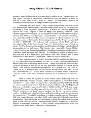 Army National Guard History 
planning. General Marshall was in the same line of thinking as the CNGB but went one step further. The chief of staff recalled Palmer to active duty and arranged an office for him in a study room in the Library of Congress, an environment conducive to contemplation and free of the War Department’s daily turmoil. (2) 
Preliminary staff work toward a future defense establishment came to a sudden halt with the attack on Pearl Harbor. Burdened down with the war effort, the Army staff suspended all work on postwar organizations. In March 1942, the War Department rejected the Guard’s request to form an Army-Guard planning committee. From observation posts in Washington, DC and around the country, senior Guard officers grew alarmed from 1943 on over the Guard’s uncertain future. Their concerns were many. The relief of Guard officers and the random reassignment of infantry regiments freed up by the conversion to the triangular division design smacked of the Army’s heavy-handed methods of 1917-1918. The reduction and reassignment of the NGB staff as a subordinate office of the Army Service Forces was interpreted as a sign of things to come. The War Department had raised the ire of Guardsmen by largely excluding Guard representation on key staff groups. The Uptonian views expressed by General McNair were well known, and Guardsmen feared that without fair representation, similar negative sentiments would dominate staff thinking. For Guardsmen wanting to discuss their concerns with a War Department representative, their only recourse was to meet informally with John McAuley Palmer in the Library of Congress building. (3) 
Guard leaders remaining in the U.S. agreed that NGAUS should be the focal point for efforts to restore the postwar Guard. In April 1943, a small conference of influential Guard leaders met in Harrisburg, Pennsylvania. Though the conference numbered only sixty-five attendees, it was one of the most significant meetings in National Guard history. The attendees bestowed the presidency of NGAUS upon Maj. Gen. Ellard A. Walsh, the AG of Minnesota who had served in the National Guard since 1905. Walsh had commanded the 34th Division when it entered active federal service in February 1941, but chronic ulcers forced him from command, and he had returned to Minnesota. (4) 
Small in stature but vigorous in action, Walsh seemed particularly suited to become the Guard’s principal advocate. He held strong opinions in favor of the merits and abilities of Guard soldiers and against those wanting to dismantle the Guard. Based on his own military career of over thirty-five years, Walsh believed the War Department had never overlooked an opportunity “to destroy the National Guard.” With great energy and focus, Walsh never missed an opportunity to write or to speak on the Guard’s behalf. Walsh’s position on the Guard’s proper standing after the war was simple; citizen- soldiers who had fought valiantly in Europe and Asia should have full representation in the postwar Army. To make his voice heard in the larger, more bureaucratic Washington, D.C. that resulted from the war effort, Walsh realized that NGAUS needed significant enhancement. With only limited association funds available, he used personal money to place a small, full-time staff in a more presentable NGAUS headquarters in an office building in downtown Washington. A major NGAUS transformation had begun that would continue under Walsh’s leadership for fourteen years. (5) 
193 
 