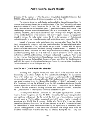 Army National Guard History 
divisions. By the summer of 1948, the Army’s strength had dropped to little more than 550,000 soldiers, and only ten divisions remained on active duty. (10) 
The postwar Army was underfunded and stretched far beyond its capabilities. In response to communist threats, the principle mission of the Army’s ten active divisions was the occupation of central Europe and the Far East. The 1st Infantry Division, backed up by three armored cavalry regiments (ACRs), garrisoned Germany and Austria. Four understrength divisions were stationed in Japan, and in all cases except the 1st Division in Germany, all of the Army’s major combat units were severely below strength. In Japan, several combat battalions were unmanned with their weapons, vehicles and equipment placed in storage. To make matters worse, the day-to-day demands of rebuilding and maintaining order in war ravaged countries made unit training nearly impossible. (11) 
Instead of returning entire units home from overseas after World War II, the Army implemented a system of individual rotation based on the accumulation of points for the length and types of duty each soldier had performed. Veterans with the highest point totals were consolidated into units for early shipment home. As happened at the end of World War I, Guardsmen left active duty with individual discharge papers in hand. Guardsmen returning home in 1945 had been in active, continuous service since the mobilization of 1940, and their State enlistments had expired. Legally, the Army could not have returned Guard units to the States because prewar Guardsmen were free of any obligation to serve and draftees filled the ranks of many units. Until the War Department and NGB determined the allocation of units to the States, the Army retained the colors of Guard units that had served during the war. (12) 
The National Guard Rebuilds, 1946-1947 
Assuming that Congress would pass some sort of UMT legislation and not dramatically slash defense budgets, the War Department drafted plans for a peacetime Army of 1.4 million men. The National Guard received authorization for nearly 655,000 personnel, though based on demographics, the NGB staff estimated only 425,000 enlisted men would volunteer for service. Bolstered by the efforts of NGAUS and guided by new War Department policies, the NGB staff began the difficult tasks of defining the Guard’s postwar organization and allocating units to the States. Plans called for the National Guard to include twenty-five infantry divisions, two armored divisions, twenty-one RCTs, and hundreds of other separate companies and battalions. (13) 
The first postwar National Guard unit, the 120th Fighter Squadron from Colorado, received federal recognition on June 30, 1946. Thereafter, the Guard’s reorganization was rapid and widespread. By the end of the first year of reconstitution, personnel strength stood at 97,526 soldiers organized into 2,615 units. Nearly two-thirds of volunteers were World War II veterans. Unlike after World War I when the Guard reconstituted from the bottom up, the advance planning by the War Department allowed the establishment of major commands followed by the organization of subordinate units. Officers seeking positions in new units often discovered that enough billets were not available commensurate with the rank they had attained during the war. Many took 
196 
 