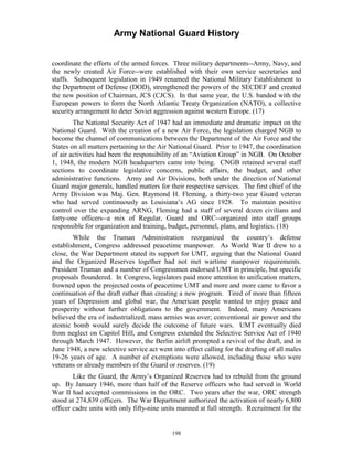 Army National Guard History 
coordinate the efforts of the armed forces. Three military departments--Army, Navy, and the newly created Air Force--were established with their own service secretaries and staffs. Subsequent legislation in 1949 renamed the National Military Establishment to the Department of Defense (DOD), strengthened the powers of the SECDEF and created the new position of Chairman, JCS (CJCS). In that same year, the U.S. banded with the European powers to form the North Atlantic Treaty Organization (NATO), a collective security arrangement to deter Soviet aggression against western Europe. (17) 
The National Security Act of 1947 had an immediate and dramatic impact on the National Guard. With the creation of a new Air Force, the legislation charged NGB to become the channel of communications between the Department of the Air Force and the States on all matters pertaining to the Air National Guard. Prior to 1947, the coordination of air activities had been the responsibility of an “Aviation Group” in NGB. On October 1, 1948, the modern NGB headquarters came into being. CNGB retained several staff sections to coordinate legislative concerns, public affairs, the budget, and other administrative functions. Army and Air Divisions, both under the direction of National Guard major generals, handled matters for their respective services. The first chief of the Army Division was Maj. Gen. Raymond H. Fleming, a thirty-two year Guard veteran who had served continuously as Louisiana’s AG since 1928. To maintain positive control over the expanding ARNG, Fleming had a staff of several dozen civilians and forty-one officers--a mix of Regular, Guard and ORC--organized into staff groups responsible for organization and training, budget, personnel, plans, and logistics. (18) 
While the Truman Administration reorganized the country’s defense establishment, Congress addressed peacetime manpower. As World War II drew to a close, the War Department stated its support for UMT, arguing that the National Guard and the Organized Reserves together had not met wartime manpower requirements. President Truman and a number of Congressmen endorsed UMT in principle, but specific proposals floundered. In Congress, legislators paid more attention to unification matters, frowned upon the projected costs of peacetime UMT and more and more came to favor a continuation of the draft rather than creating a new program. Tired of more than fifteen years of Depression and global war, the American people wanted to enjoy peace and prosperity without further obligations to the government. Indeed, many Americans believed the era of industrialized, mass armies was over; conventional air power and the atomic bomb would surely decide the outcome of future wars. UMT eventually died from neglect on Capitol Hill, and Congress extended the Selective Service Act of 1940 through March 1947. However, the Berlin airlift prompted a revival of the draft, and in June 1948, a new selective service act went into effect calling for the drafting of all males 19-26 years of age. A number of exemptions were allowed, including those who were veterans or already members of the Guard or reserves. (19) 
Like the Guard, the Army’s Organized Reserves had to rebuild from the ground up. By January 1946, more than half of the Reserve officers who had served in World War II had accepted commissions in the ORC. Two years after the war, ORC strength stood at 274,839 officers. The War Department authorized the activation of nearly 6,800 officer cadre units with only fifty-nine units manned at full strength. Recruitment for the 
198 
 