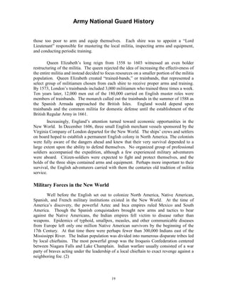 Army National Guard History 
those too poor to arm and equip themselves. Each shire was to appoint a “Lord Lieutenant” responsible for mustering the local militia, inspecting arms and equipment, and conducting periodic training. 
Queen Elizabeth’s long reign from 1558 to 1603 witnessed an even bolder restructuring of the militia. The queen rejected the idea of increasing the effectiveness of the entire militia and instead decided to focus resources on a smaller portion of the militia population. Queen Elizabeth created “trained-bands,” or trainbands, that represented a select group of militiamen chosen from each shire to receive proper arms and training. By 1573, London’s trainbands included 3,000 militiamen who trained three times a week. Ten years later, 12,000 men out of the 180,000 carried on English muster roles were members of trainbands. The monarch called out the trainbands in the summer of 1588 as the Spanish Armada approached the British Isles. England would depend upon trainbands and the common militia for domestic defense until the establishment of the British Regular Army in 1661. 
Increasingly, England’s attention turned toward economic opportunities in the New World. In December 1606, three small English merchant vessels sponsored by the Virginia Company of London departed for the New World. The ships’ crews and settlers on board hoped to establish a permanent English colony in North America. The colonists were fully aware of the dangers ahead and knew that their very survival depended to a large extent upon the ability to defend themselves. No organized group of professional soldiers accompanied the expedition, although a few experienced military adventurers were aboard. Citizen-soldiers were expected to fight and protect themselves, and the holds of the three ships contained arms and equipment. Perhaps more important to their survival, the English adventurers carried with them the centuries old tradition of militia service. 
Military Forces in the New World 
Well before the English set out to colonize North America, Native American, Spanish, and French military institutions existed in the New World. At the time of America’s discovery, the powerful Aztec and Inca empires ruled Mexico and South America. Though the Spanish conquistadors brought new arms and tactics to bear against the Native Americans, the Indian empires fell victim to disease rather than weapons. Epidemics of typhoid, smallpox, measles, and other communicable diseases from Europe left only one million Native American survivors by the beginning of the 17th Century. At that time there were perhaps fewer than 300,000 Indians east of the Mississippi River. The Indian population was divided into numerous disparate tribes led by local chieftains. The most powerful group was the Iroquois Confederation centered between Niagara Falls and Lake Champlain. Indian warfare usually consisted of a war party of braves acting under the leadership of a local chieftain to exact revenge against a neighboring foe. (2) 
19 
 