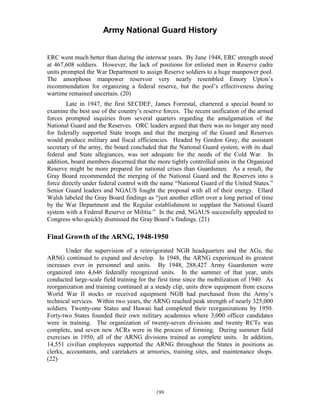 Army National Guard History 
ERC went much better than during the interwar years. By June 1948, ERC strength stood at 467,608 soldiers. However, the lack of positions for enlisted men in Reserve cadre units prompted the War Department to assign Reserve soldiers to a huge manpower pool. The amorphous manpower reservoir very nearly resembled Emory Upton’s recommendation for organizing a federal reserve, but the pool’s effectiveness during wartime remained uncertain. (20) 
Late in 1947, the first SECDEF, James Forrestal, chartered a special board to examine the best use of the country’s reserve forces. The recent unification of the armed forces prompted inquiries from several quarters regarding the amalgamation of the National Guard and the Reserves. ORC leaders argued that there was no longer any need for federally supported State troops and that the merging of the Guard and Reserves would produce military and fiscal efficiencies. Headed by Gordon Gray, the assistant secretary of the army, the board concluded that the National Guard system, with its dual federal and State allegiances, was not adequate for the needs of the Cold War. In addition, board members discerned that the more tightly controlled units in the Organized Reserve might be more prepared for national crises than Guardsmen. As a result, the Gray Board recommended the merging of the National Guard and the Reserves into a force directly under federal control with the name “National Guard of the United States.” Senior Guard leaders and NGAUS fought the proposal with all of their energy. Ellard Walsh labeled the Gray Board findings as “just another effort over a long period of time by the War Department and the Regular establishment to supplant the National Guard system with a Federal Reserve or Militia.” In the end, NGAUS successfully appealed to Congress who quickly dismissed the Gray Board’s findings. (21) 
Final Growth of the ARNG, 1948-1950 
Under the supervision of a reinvigorated NGB headquarters and the AGs, the ARNG continued to expand and develop. In 1948, the ARNG experienced its greatest increases ever in personnel and units. By 1948, 288,427 Army Guardsmen were organized into 4,646 federally recognized units. In the summer of that year, units conducted large-scale field training for the first time since the mobilization of 1940. As reorganization and training continued at a steady clip, units drew equipment from excess World War II stocks or received equipment NGB had purchased from the Army’s technical services. Within two years, the ARNG reached peak strength of nearly 325,000 soldiers. Twenty-one States and Hawaii had completed their reorganizations by 1950. Forty-two States founded their own military academies where 3,000 officer candidates were in training. The organization of twenty-seven divisions and twenty RCTs was complete, and seven new ACRs were in the process of forming. During summer field exercises in 1950, all of the ARNG divisions trained as complete units. In addition, 14,551 civilian employees supported the ARNG throughout the States in positions as clerks, accountants, and caretakers at armories, training sites, and maintenance shops. (22) 
199 
 