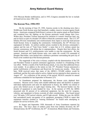 Army National Guard History 
1916 Mexican Border mobilization, and in 1953, Congress amended the law to include all Guard service since 1903. (26) 
The Korean War, 1950-1953 
On the morning of June 25, 1950, America awoke to the shocking news that a 90,000-man North Korean army had launched a sudden, massive invasion against South Korea. Americans compared North Korea’s actions to the surprise attack on Pearl Harbor and wondered how the fighting on the Korean peninsula would change their lives. Within days, President Truman announced his intention to commit American land, sea, and air forces as part of a broader UN effort to blunt the communist attack. The U.S. 24th Infantry Division immediately sent reinforcements from Japan to assist the hard pressed South Korean Army in stopping the communists. Unfortunately, the 24th Division was unprepared for battle. Its earliest combat actions resulted in the division commander’s capture and the ruin of “Task Force Smith,” a name that in U.S. military annals has become synonymous with defeat due to unpreparedness. Despite their best efforts, the South Koreans and U.S. reinforcements were unable to stop the communists. By late summer, American and South Korean units, now under the overall UN command of Douglas MacArthur, were backed into a defensive perimeter surrounding the port city of Pusan at the southern tip of the Korean peninsula. 
The magnitude of the crisis in Korea, coupled with the determination of the UN and President Truman to punish communist aggression, resulted in a broadening of the war effort. Within a month of the North Korean attack, it was clear that additional forces were needed. In an address to the nation on July 19th, President Truman announced a partial mobilization of Guardsmen and Reservists for twenty-one months. Three days later, NGB received notice that many of the ARNG’s 325,000 soldiers would be mobilized, and the first units called to active, federal service reported to their armories on August 14th. In a reflection of the anxiety of the period, NGAUS canceled its annual conference scheduled for late September in Houston. (27) 
As Guardsmen prepared for deployment, the Korean crisis depleted their resources. Because active Army units needed additional space and facilities to prepare individual replacements and units for deployment to Korea, the ARNG was denied or given only limited access to eight major training sites. The heaviest burden was the transfer of equipment to units headed for Asia. In the summer of 1950, the ARNG possessed only 46 percent of its authorized equipment, but the need for weapons, vehicles, and equipment in Korea overrode all other considerations. The Guard turned over 748 tanks, 5,595 tactical vehicles, and 95 light aircraft. Within the year, the ARNG had surrendered nearly one-quarter of its equipment, prompting CNGB to report that equipment transfers resulted in “training limitations” for Guard units attempting to prepare for service in Korea. (28) 
In August and September 1950, thousands of Army Guardsmen reported for active duty. The lion’s share of soldiers came from four infantry divisions; the 28th (Pennsylvania), the 40th (California), the 43rd (Connecticut, Rhode Island, and Vermont), 
201 
 