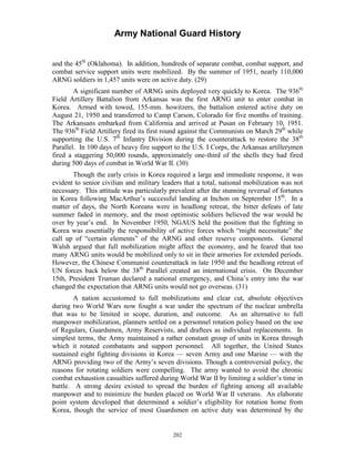 Army National Guard History 
and the 45th (Oklahoma). In addition, hundreds of separate combat, combat support, and combat service support units were mobilized. By the summer of 1951, nearly 110,000 ARNG soldiers in 1,457 units were on active duty. (29) 
A significant number of ARNG units deployed very quickly to Korea. The 936th Field Artillery Battalion from Arkansas was the first ARNG unit to enter combat in Korea. Armed with towed, 155-mm. howitzers, the battalion entered active duty on August 21, 1950 and transferred to Camp Carson, Colorado for five months of training. The Arkansans embarked from California and arrived at Pusan on February 10, 1951. The 936th Field Artillery fired its first round against the Communists on March 29th while supporting the U.S. 7th Infantry Division during the counterattack to restore the 38th Parallel. In 100 days of heavy fire support to the U.S. I Corps, the Arkansas artillerymen fired a staggering 50,000 rounds, approximately one-third of the shells they had fired during 500 days of combat in World War II. (30) 
Though the early crisis in Korea required a large and immediate response, it was evident to senior civilian and military leaders that a total, national mobilization was not necessary. This attitude was particularly prevalent after the stunning reversal of fortunes in Korea following MacArthur’s successful landing at Inchon on September 15th. In a matter of days, the North Koreans were in headlong retreat, the bitter defeats of late summer faded in memory, and the most optimistic soldiers believed the war would be over by year’s end. In November 1950, NGAUS held the position that the fighting in Korea was essentially the responsibility of active forces which “might necessitate” the call up of “certain elements” of the ARNG and other reserve components. General Walsh argued that full mobilization might affect the economy, and he feared that too many ARNG units would be mobilized only to sit in their armories for extended periods. However, the Chinese Communist counterattack in late 1950 and the headlong retreat of UN forces back below the 38th Parallel created an international crisis. On December 15th, President Truman declared a national emergency, and China’s entry into the war changed the expectation that ARNG units would not go overseas. (31) 
A nation accustomed to full mobilizations and clear cut, absolute objectives during two World Wars now fought a war under the spectrum of the nuclear umbrella that was to be limited in scope, duration, and outcome. As an alternative to full manpower mobilization, planners settled on a personnel rotation policy based on the use of Regulars, Guardsmen, Army Reservists, and draftees as individual replacements. In simplest terms, the Army maintained a rather constant group of units in Korea through which it rotated combatants and support personnel. All together, the United States sustained eight fighting divisions in Korea — seven Army and one Marine — with the ARNG providing two of the Army’s seven divisions. Though a controversial policy, the reasons for rotating soldiers were compelling. The army wanted to avoid the chronic combat exhaustion casualties suffered during World War II by limiting a soldier’s time in battle. A strong desire existed to spread the burden of fighting among all available manpower and to minimize the burden placed on World War II veterans. An elaborate point system developed that determined a soldier’s eligibility for rotation home from Korea, though the service of most Guardsmen on active duty was determined by the 
202 
 