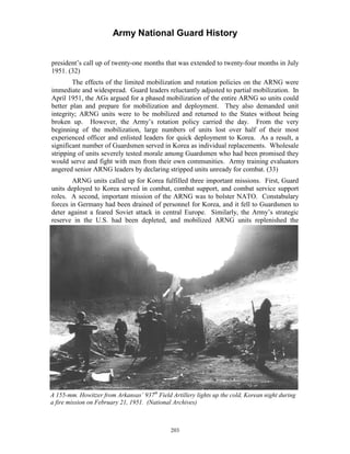 Army National Guard History 
president’s call up of twenty-one months that was extended to twenty-four months in July 1951. (32) 
The effects of the limited mobilization and rotation policies on the ARNG were immediate and widespread. Guard leaders reluctantly adjusted to partial mobilization. In April 1951, the AGs argued for a phased mobilization of the entire ARNG so units could better plan and prepare for mobilization and deployment. They also demanded unit integrity; ARNG units were to be mobilized and returned to the States without being broken up. However, the Army’s rotation policy carried the day. From the very beginning of the mobilization, large numbers of units lost over half of their most experienced officer and enlisted leaders for quick deployment to Korea. As a result, a significant number of Guardsmen served in Korea as individual replacements. Wholesale stripping of units severely tested morale among Guardsmen who had been promised they would serve and fight with men from their own communities. Army training evaluators angered senior ARNG leaders by declaring stripped units unready for combat. (33) 
ARNG units called up for Korea fulfilled three important missions. First, Guard units deployed to Korea served in combat, combat support, and combat service support roles. A second, important mission of the ARNG was to bolster NATO. Constabulary forces in Germany had been drained of personnel for Korea, and it fell to Guardsmen to deter against a feared Soviet attack in central Europe. Similarly, the Army’s strategic reserve in the U.S. had been depleted, and mobilized ARNG units replenished the 
A 155-mm. Howitzer from Arkansas’ 937th Field Artillery lights up the cold, Korean night during a fire mission on February 21, 1951. (National Archives) 
203 
 
