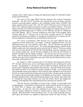 Army National Guard History 
strategic reserve while acting as training and replacement depots for individual soldiers going to and from Korea. 
The service of the eight ARNG divisions illustrates the missions Guardsmen performed. The 40th and 45th Divisions were selected for service in Korea, and after extensive post-mobilization training in the continental United States (CONUS) and Japan, entered combat in early 1952. The 28th and 43rd Divisions went to Europe in the fall of 1951, taking up defensive positions in central and southern Germany. Four more infantry divisions were called out in January 1952 to support the strategic reserve; the 31st (Alabama and Mississippi), the 37th (Ohio), the 44th (Illinois), and the 47th (Minnesota and North Dakota). The 31st Division remained on active duty at Fort Jackson, South Carolina while the 37th Division went to Fort Polk, Louisiana and the 47th Division trained at Camp Rucker in Alabama. In anticipation of possible service in Korea, the 44th Division deployed to California for post-mobilization training. (34) 
The service of California’s 40th Division was not much different from the experiences of most ARNG units. On August 1, 1950, the “Sunshine Division” received notification that it was to be ordered to active duty. The 40th Division was among the first divisions called for several reasons. The Army leadership desired to mobilize major ARNG combat units from across the nation, and with the 28th and 43rd Divisions coming from the East coast and the 45th Division from the heartland, it became necessary to call up a western combat unit. Of the divisions available in the West, the 40th Division in southern California had the highest readiness. The division also had recent service in Korea. After the Japanese surrender in 1945, it had assumed occupation duties in Korea and did not return to the United States until April 1946, the last Guard division to leave active duty in World War II. (35) 
On August 22, 1950, an advance party of 185 officers and enlisted men from the 40th Division entered active service and began preparations for mobilizing the entire division. On September 1st, the division received orders to mobilize, and by the end of the day, 9,461 Guardsmen had reported to their armories. This still left the division more than 9,000 men short of its authorized wartime strength of 18,600. As the rank and file moved through in-processing stations at their armories, plans unfolded to move the entire division to its post-mobilization training site at Camp Cooke, 130 miles up the coast from Los Angeles and the present-day location of Vandenburg Air Force Base. Camp Cooke had been abandoned after 1946 and reflected the neglect of the military after World War 
II. Though the wood plank barracks were dirty but livable, thieves had stripped the buildings of all telephone lines and plumbing fixtures that had to be replaced. (36) 
After the division consolidated at Camp Cooke, it began a twenty-eight week training program. Unfortunately, training had just started when the division lost many of its World War II veterans, who shipped out immediately to Korea as individual replacements. At about the same time, hundreds of new soldiers—nearly all draftees with no training whatsoever—arrived at Camp Cooke to bring the division to full strength. Between October 1950 and February 1951, 14,273 recruits joined the division. Once again, the division was stripped of experienced soldiers for duty in Korea. The 
204 
 