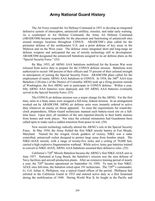 Army National Guard History 
The Air Force created the Air Defense Command in 1951 to develop an integrated defensive system of interceptors, antiaircraft artillery, missiles, and radar early warning. As a counterpart to Air Defense Command, the Army Air Defense Command (ARADCOM) became responsible for the placement and functioning of antiaircraft sites around strategic locations throughout CONUS. ARADCOM’s plan called for the perimeter defense of the northeastern U.S. and a point defense of key areas in the Midwest and on the West coast. The defense zones integrated short and long-range air defense weapons and anticipated the use of missile technology still in development. ARADCOM designated the antiaircraft battalions assigned to its air defense plans as the “Special Security Force.” (52) 
By May 1953, all ARNG AAA battalions mobilized for the Korean War were released from active duty to prepare for the CONUS defense mission. Battalions were authorized to recruit 100 percent of their officers and 75 percent of their enlisted strength in anticipation of joining the Special Security Force. ARADCOM plans called for the employment of ninety ARNG AAA battalions in CONUS. In 1954, the 340th AAA Gun Battalion (120-mm.) of the District of Columbia ARNG took up a firing position outside of Washington, the first ARNG unit to participate in CONUS defense. Within a year, fifty ARNG AAA batteries were deployed, and 105 ARNG AAA batteries eventually served in the Special Security Force. (53) 
The CONUS air defense mission was a major change for the ARNG. For the first time, units in a State status were assigned a full-time, federal mission. In an arrangement worked out by ARADCOM, ARNG air defense units were instantly ordered to active duty whenever an enemy air threat appeared. To meet the requirements for round-the- clock preparedness, fifteen Guard technicians manned each battery-sized site on a full- time basis. Upon alert, all members of the unit reported directly to their battle stations from homes and work places. Not since the colonial minutemen had Guardsmen been called upon to make such a sudden transition from peace to war. (54) 
New missile technology radically altered the ARNG’s role in the Special Security Force. In May 1954, the Army fielded the first NIKE missile battery at Fort Meade, Maryland. Named for the winged, Greek goddess of victory, NIKE was a radar controlled, antiaircraft rocket designed to protect large areas from bomber attack. The NIKE-AJAX missile, with a range of twenty-five miles and a ceiling of 70,000 feet, carried a high explosive fragmentation warhead. While active Army gun batteries trained to convert to NIKE-AJAX, ARNG AAA battalions assumed their defensive roles. (55) 
California’s 720th Missile Battalion became the ARNG’s first NIKE-AJAX unit in June 1957. Stationed at Long Beach, the battalion’s mission was the area defense of Navy facilities and aircraft production plants. After an extensive training period of nearly a year, the 720th became operational on September 14, 1958. To man its four NIKEAJAX sites full-time, the battalion relied upon 191 technicians. The 720th’s commander, Lt. Col. Julian A. Phillipson, was a typical Guard officer of the period. Phillipson had enlisted in the California Guard in 1933 and entered active duty as a first lieutenant during the mobilization of 1940. During World War II, he fought in the Pacific and 
209 
 