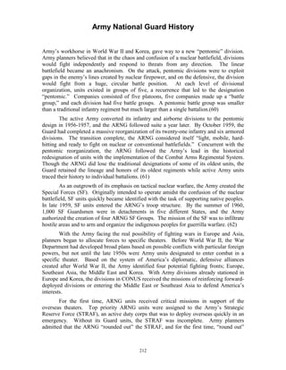 Army National Guard History 
Army’s workhorse in World War II and Korea, gave way to a new “pentomic” division. Army planners believed that in the chaos and confusion of a nuclear battlefield, divisions would fight independently and respond to threats from any direction. The linear battlefield became an anachronism. On the attack, pentomic divisions were to exploit gaps in the enemy’s lines created by nuclear firepower, and on the defensive, the division would fight from a huge, circular battle position. At each level of divisional organization, units existed in groups of five, a recurrence that led to the designation “pentomic.” Companies consisted of five platoons, five companies made up a “battle group,” and each division had five battle groups. A pentomic battle group was smaller than a traditional infantry regiment but much larger than a single battalion.(60) 
The active Army converted its infantry and airborne divisions to the pentomic design in 1956-1957, and the ARNG followed suite a year later. By October 1959, the Guard had completed a massive reorganization of its twenty-one infantry and six armored divisions. The transition complete, the ARNG considered itself “light, mobile, hard- hitting and ready to fight on nuclear or conventional battlefields.” Concurrent with the pentomic reorganization, the ARNG followed the Army’s lead in the historical redesignation of units with the implementation of the Combat Arms Regimental System. Though the ARNG did lose the traditional designations of some of its oldest units, the Guard retained the lineage and honors of its oldest regiments while active Army units traced their history to individual battalions. (61) 
As an outgrowth of its emphasis on tactical nuclear warfare, the Army created the Special Forces (SF). Originally intended to operate amidst the confusion of the nuclear battlefield, SF units quickly became identified with the task of supporting native peoples. In late 1959, SF units entered the ARNG’s troop structure. By the summer of 1960, 1,000 SF Guardsmen were in detachments in five different States, and the Army authorized the creation of four ARNG SF Groups. The mission of the SF was to infiltrate hostile areas and to arm and organize the indigenous peoples for guerrilla warfare. (62) 
With the Army facing the real possibility of fighting wars in Europe and Asia, planners began to allocate forces to specific theaters. Before World War II, the War Department had developed broad plans based on possible conflicts with particular foreign powers, but not until the late 1950s were Army units designated to enter combat in a specific theater. Based on the system of America’s diplomatic, defensive alliances created after World War II, the Army identified four potential fighting fronts; Europe, Southeast Asia, the Middle East and Korea. With Army divisions already stationed in Europe and Korea, the divisions in CONUS received the missions of reinforcing forward- deployed divisions or entering the Middle East or Southeast Asia to defend America’s interests. 
For the first time, ARNG units received critical missions in support of the overseas theaters. Top priority ARNG units were assigned to the Army’s Strategic Reserve Force (STRAF), an active duty corps that was to deploy overseas quickly in an emergency. Without its Guard units, the STRAF was incomplete. Army planners admitted that the ARNG “rounded out” the STRAF, and for the first time, “round out” 
212 
 