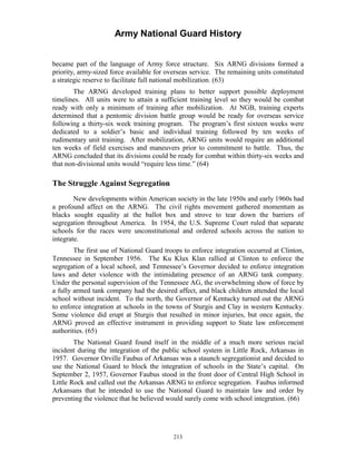 Army National Guard History 
became part of the language of Army force structure. Six ARNG divisions formed a priority, army-sized force available for overseas service. The remaining units constituted a strategic reserve to facilitate full national mobilization. (63) 
The ARNG developed training plans to better support possible deployment timelines. All units were to attain a sufficient training level so they would be combat ready with only a minimum of training after mobilization. At NGB, training experts determined that a pentomic division battle group would be ready for overseas service following a thirty-six week training program. The program’s first sixteen weeks were dedicated to a soldier’s basic and individual training followed by ten weeks of rudimentary unit training. After mobilization, ARNG units would require an additional ten weeks of field exercises and maneuvers prior to commitment to battle. Thus, the ARNG concluded that its divisions could be ready for combat within thirty-six weeks and that non-divisional units would “require less time.” (64) 
The Struggle Against Segregation 
New developments within American society in the late 1950s and early 1960s had a profound affect on the ARNG. The civil rights movement gathered momentum as blacks sought equality at the ballot box and strove to tear down the barriers of segregation throughout America. In 1954, the U.S. Supreme Court ruled that separate schools for the races were unconstitutional and ordered schools across the nation to integrate. 
The first use of National Guard troops to enforce integration occurred at Clinton, Tennessee in September 1956. The Ku Klux Klan rallied at Clinton to enforce the segregation of a local school, and Tennessee’s Governor decided to enforce integration laws and deter violence with the intimidating presence of an ARNG tank company. Under the personal supervision of the Tennessee AG, the overwhelming show of force by a fully armed tank company had the desired affect, and black children attended the local school without incident. To the north, the Governor of Kentucky turned out the ARNG to enforce integration at schools in the towns of Sturgis and Clay in western Kentucky. Some violence did erupt at Sturgis that resulted in minor injuries, but once again, the ARNG proved an effective instrument in providing support to State law enforcement authorities. (65) 
The National Guard found itself in the middle of a much more serious racial incident during the integration of the public school system in Little Rock, Arkansas in 1957. Governor Orville Faubus of Arkansas was a staunch segregationist and decided to use the National Guard to block the integration of schools in the State’s capital. On September 2, 1957, Governor Faubus stood in the front door of Central High School in Little Rock and called out the Arkansas ARNG to enforce segregation. Faubus informed Arkansans that he intended to use the National Guard to maintain law and order by preventing the violence that he believed would surely come with school integration. (66) 
213 
 