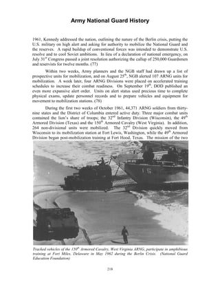 Army National Guard History 
1961, Kennedy addressed the nation, outlining the nature of the Berlin crisis, putting the U.S. military on high alert and asking for authority to mobilize the National Guard and the reserves. A rapid buildup of conventional forces was intended to demonstrate U.S. resolve and to cool Soviet ambitions. In lieu of a declaration of national emergency, on July 31st Congress passed a joint resolution authorizing the callup of 250,000 Guardsmen and reservists for twelve months. (77) 
Within two weeks, Army planners and the NGB staff had drawn up a list of prospective units for mobilization, and on August 25th, NGB alerted 107 ARNG units for mobilization. A week later, four ARNG Divisions were placed on accelerated training schedules to increase their combat readiness. On September 19th, DOD published an even more expansive alert order. Units on alert status used precious time to complete physical exams, update personnel records and to prepare vehicles and equipment for movement to mobilization stations. (78) 
During the first two weeks of October 1961, 44,371 ARNG soldiers from thirty- nine states and the District of Columbia entered active duty. Three major combat units contained the lion’s share of troops; the 32nd Infantry Division (Wisconsin), the 49th Armored Division (Texas) and the 150th Armored Cavalry (West Virginia). In addition, 264 non-divisional units were mobilized. The 32nd Division quickly moved from Wisconsin to its mobilization station at Fort Lewis, Washington, while the 49th Armored Division began post-mobilization training at Fort Hood, Texas. The mission of the two 
Tracked vehicles of the 150th Armored Cavalry, West Virginia ARNG, participate in amphibious training at Fort Miles, Delaware in May 1962 during the Berlin Crisis. (National Guard Education Foundation) 
218 
 