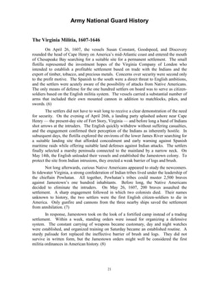 Army National Guard History 
The Virginia Militia, 1607-1646 
On April 26, 1607, the vessels Susan Constant, Goodspeed, and Discovery rounded the head of Cape Henry on America’s mid-Atlantic coast and entered the mouth of Chesapeake Bay searching for a suitable site for a permanent settlement. The small flotilla represented the investment hopes of the Virginia Company of London who intended to establish a profitable settlement based on trade with the Indians and the export of timber, tobacco, and precious metals. Concerns over security were second only to the profit motive. The Spanish to the south were a direct threat to English ambitions, and the settlers were acutely aware of the possibility of attacks from Native Americans. The only means of defense for the one hundred settlers on board was to serve as citizen- soldiers based on the English militia system. The vessels carried a substantial number of arms that included their own mounted cannon in addition to matchlocks, pikes, and swords. (6) 
The settlers did not have to wait long to receive a clear demonstration of the need for security. On the evening of April 26th, a landing party splashed ashore near Cape Henry — the present-day site of Fort Story, Virginia — and before long a band of Indians shot arrows at the intruders. The English quickly withdrew without suffering casualties, and the engagement confirmed their perception of the Indians as inherently hostile. In subsequent days, the flotilla explored the environs of the lower James River searching for a suitable landing site that afforded concealment and early warning against Spanish maritime raids while offering suitable land defenses against Indian attacks. The settlers finally selected a marshy peninsula connected to the mainland by a narrow neck. On May 14th, the English unloaded their vessels and established the Jamestown colony. To protect the site from Indian intrusions, they erected a weak barrier of logs and brush. 
Not long afterwards, curious Native Americans appeared to study the newcomers. In tidewater Virginia, a strong confederation of Indian tribes lived under the leadership of the chieftain Powhatan. All together, Powhatan’s tribes could muster 2,500 braves against Jamestown’s one hundred inhabitants. Before long, the Native Americans decided to eliminate the intruders. On May 26, 1607, 200 braves assaulted the settlement. A sharp engagement followed in which two colonists died. Their names unknown to history, the two settlers were the first English citizen-soldiers to die in America. Only gunfire and cannons from the three nearby ships saved the settlement from annihilation. (7) 
In response, Jamestown took on the look of a fortified camp instead of a trading settlement. Within a week, standing orders were issued for organizing a defensive system. The constant carrying of weapons became customary, day and night watches were established, and organized training on Saturday became an established routine. A sturdy palisade fort replaced the ineffective barrier of brush and logs. They did not survive in written form, but the Jamestown orders might well be considered the first militia ordinances in American history. (8) 
21 
 