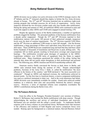 Army National Guard History 
ARNG divisions was to replace two active divisions in the CONUS strategic reserve--the 4th Infantry and the 2nd Armored--should they deploy to bolster the five Army divisions already in Europe. The 32nd and 49th Divisions launched into an ambitious eight-week training program that included exercises for all levels of organization. Active Army inspectors declared the two divisions combat ready only four months after mobilization. During the spring and summer of 1962, all mobilized ARNG units continued to train and to provide support to other ARNG and USAR units engaged in annual training. (79) 
Despite the apparent success of the Berlin mobilization, a number of significant problems dogged the buildup. The personnel problems of the Korean mobilization from a decade earlier reappeared. Though the 32nd and 49th Divisions reported to their mobilization stations with nearly 100 percent of their authorized strength, manpower levels were far short of wartime requirements. The 32nd Division required 3,850 fillers and the 49th Division an additional 5,500 troops to reach full strength. Like the Korean mobilization, a large percentage of fillers were individual Army Reservists not in a paid drill status. These 28,000 Reservists complained long and hard that they had been called before hundreds of thousands of Guardsmen and Reservists in paid, drilling units. The complaints fell on fertile ground, resulting in broad press coverage and congressional hearings. The mobilization revealed great shortages of equipment in the ARNG. Logisticians withdrew over 10,500 items of equipment from the States to support mobilized units. Many Guardsmen questioned the validity of the callup, feeling that stateside duty alone did not justify major disruptions in their professional and personal lives. The following year, ARNG retention and NGAUS membership suffered. (80) 
American resolve finally convinced the Soviets to back down in Berlin, and ARNG units returned home during the summer of 1962. Despite acknowledged problems, Secretary of the Army Elvis J. Stahr, Jr. called the mobilization “the most efficient in the history of the country,” and NGB declared it “the most successful ever conducted.” Though no ARNG unit deployed overseas, the mobilization achieved its desired results. For the first time in American history, a reserve component mobilization was used as a political instrument to deter war. And in the event deterrence had failed, ARNG divisions were immediately available for combat. Guard units achieved combat readiness in a relatively short time and successfully bolstered the nation’s strategic reserve. However, a series of important reforms soon completely overshadow the ARNG’s contributions during the Berlin Crisis. (81) 
The McNamara Reforms 
From his office in the Pentagon, President Kennedy’s new secretary of defense, Robert S. McNamara, had watched the Berlin mobilization with deep concern. Though acknowledging the sacrifices and service of individual Guardsmen and reservists, McNamara was not satisfied with the callup’s overall results. To implement flexible response with its heavy reliance on conventional forces, McNamara knew that increases in the efficiency and readiness of both Regular and reserve component forces were needed. Relying upon his background as a statistical analyst, Harvard Business School 
219 
 