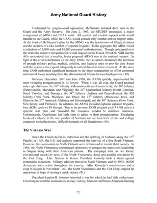 Army National Guard History 
Undaunted by congressional opposition, McNamara initiated deep cuts in the Guard and the Army Reserve. On June 2, 1967, the SECDEF announced a major realignment of ARNG and USAR units. All combat and combat support units would transfer to the Guard, while the USAR would contain only combat service support units. At the heart of McNamara’s plan for the ARNG was the inactivation of fifteen divisions and the creation of a like number of separate brigades. In the aggregate, the ARNG faced a reduction of 1,000 units and 18,500 personnel authorizations. Though concerned over the strain the massive reorganization would impose on the Guard, NGAUS, NGB and the AGs understood that a smaller, better prepared ARNG was in the national interest. In light of the civil disturbances of the early 1960s, the Governors demanded the retention of enough military police, medical, aviation, and logistics units to provide their States with the resources to respond adequately to natural disasters and civil unrest. At the same time, DOD authorized significant increases in the State headquarters to offset command and control losses resulting from the elimination of fifteen division headquarters. (89) 
Between December 1967 and June 1968, the ARNG quickly implemented the most sweeping reorganization in its history. When it was all over, the Guard retained only eight divisions: the 26th Infantry (Massachusetts and Connecticut); the 28th Infantry (Pennsylvania, Maryland, and Virginia); the 30th Mechanized Infantry (North Carolina, South Carolina, and Georgia); the 38th Infantry (Indiana and Pennsylvania); the 42d Infantry (New York, Michigan, and Ohio); the 47th Infantry (Minnesota, Iowa, and Illinois); the 30th Armored (Alabama and Mississippi); and the 50th Armored (New York, New Jersey, and Vermont). In addition, the ARNG included eighteen separate brigades, four ACRs, and two SF Groups. True to its promise, DOD assigned each ARNG unit to a specific war plan and provided the resources needed to maintain readiness. Unfortunately, Guardsmen had little time to adjust to their reorganization. Escalating levels of violence in the rice paddies of Vietnam and on America’s streets and college campuses soon placed new, difficult demands on all Guardsmen. (90) 
The Vietnam War 
Since the French defeat in Indochina and the splitting of Vietnam along the 17th Parallel in 1954, the U.S. had actively supported the survival of a free South Vietnam. However, the communists in North Vietnam were determined to reunite their country. In 1960, the North Vietnamese commenced operations to conquer the opposition leadership in Saigon along with their American patrons. The campaign took on two forms; conventional attacks by units of the North Vietnamese Army and guerilla operations by the Viet Cong. Like Truman in Korea, President Kennedy took a stand against communist expansion. Military advisors moved to South Vietnam, and by 1963, 16,000 Americans were active throughout the country. After Kennedy’s assassination and a coup in Saigon in November 1963, the North Vietnamese and the Viet Cong stepped up operations in hope of scoring a quick victory. (91) 
President Lyndon B. Johnson inherited a war for which he had little enthusiasm. Unwilling to hand the communists an easy victory, Johnson reaffirmed American backing 
222 
 