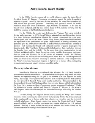 Army National Guard History 
In the 1980s, America reasserted its world influence under the leadership of President Ronald W. Reagan. Communist provocation around the globe demanded a vigorous response. Aided by increased defense spending, the armed forces modernized and solved their personnel problems. Increasing their presence around the world, American forces saw action in Lebanon, Libya, Grenada, and Panama. In the end, the Soviet Union collapsed, and the most serious threat to U.S. national security after the Cold War occurred in the Middle East, not in Europe. 
For the ARNG, the twenty years following the Vietnam War was a period of decline and resurgence. In 1970, the ARNG was adequately prepared to perform its role in a large, deliberate mobilization followed by eventual commitment to a war zone. Twenty years later, the ARNG was a combat ready, reserve force immediately available for deployment to hot spots around the globe. Improvements in training, equipment, and personnel gave the ARNG the wherewithal to participate fully in the nation’s first line of defense. Still, manning the Guard with sufficient numbers of quality troops proved a daunting task. The Total Force Policy established closer ties than ever before between the Regular Army and the ARNG. At the same time, force modernization proved difficult, and Guard soldiers found themselves training on older, less capable equipment. But ten years after Vietnam, the ARNG turned an important corner. In a buildup reminiscent of the military revival following the Korean War, the Guard expanded its ranks and received the resources necessary to improve readiness. Fully integrated into the Army’s war plans, Guardsmen prepared to fight a war in Europe while participating in training exercises and support missions around the globe. 
The Army After Vietnam 
Immediately following its withdrawal from Vietnam, the U.S. Army entered a period of self-analysis and renewal. The problems of ill discipline, drug abuse, and racial tensions that appeared during the last year of the Vietnam War soon engulfed the entire Army. In Europe, senior commanders lamented that discipline problems had rendered the once proud U.S. Seventh Army nearly combat ineffective. The commandant of the Command and General Staff College at Fort Leavenworth, Kansas publicly admitted that the Army “faces serious problems of manpower, morale, strategy and leadership.” Under the influence of its new chief of staff, General Creighton W. Abrams, Jr., the Army in 1972 began a concerted effort to repair the institutional damage inflicted by the Vietnam War. (1) 
The first priority for Creighton Abrams was to identify the Army’s post-Vietnam missions. After examining the nation’s most likely security threats, the Army concluded that a mechanized war in Europe and a light infantry war elsewhere were the two most probable challenges. Even though a major war against the Soviets in Central Europe seemed unlikely, such a conflict represented the greatest challenge to U.S. national security. Striving to move beyond the specter of Vietnam, the Army focused on the defense of Europe as its major mission in the 1970s. (2) 
235 
 