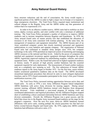 Army National Guard History 
force structure reductions and the end of conscription, the Army would require a significant portion of the ARNG in order to fight a major war in Europe or to respond to large emergencies elsewhere. The Total Force Policy required major institutional and cultural changes in the Regular Army and the ARNG unlike any that generation of soldiers had ever experienced. (15) 
In order to be an effective combat reserve, ARNG units had to mobilize on short notice, deploy overseas quickly, and enter combat with only a minimum of additional training. The Total Force Policy prompted a number of initiatives to improve ARNG readiness and to increase integration between Regulars and Guardsmen. In 1970, the Army arrayed Guard units on master priority lists that established the allocation of resources to all Army units consistent with wartime planning. At the same time, the management of manpower and equipment intensified. The ARNG became part of an Army centralized computer system that closely monitored personnel and equipment authorizations in every battalion and separate company. The organization of National Guard units had conformed to standard Army designs since 1916, but computer technology in the early 1970s permitted an improved system of monitoring and managing ARNG resources at the national and State levels. Aided by the power of computers that matched unit equipment inventories against equipment shortages throughout the entire ARNG, logisticians improved readiness by redistributing weapons, vehicles, and critical equipment items. Within a year, the Guard had achieved its highest equipment readiness in history; nearly 75 percent of high priority combat battalions had the essential equipment required for early deployment. The measurement of Guard combat readiness took on a completely new meaning as well. The first submission of formal ARNG readiness reports to the Army began in October 1973. For the first time, senior military leaders scrutinized quantitative readiness data on the Guard. The ARNG developed streamlined deployment procedures that allowed its units to meet stringent deployment timelines, and in 1975, Guard commanders participated in the Army’s first, post-Vietnam mobilization exercises. (16) 
The Total Force Policy increased training opportunities between active duty and Guard units. As early as 1970, a new Army Affiliation Program linked independent ARNG battalions with active Army divisions for training support. During annual summer training, affiliated ARNG battalions trained with Regulars from designated Army divisions. Units established a year-round program of training visits and coordinated administrative and logistical procedures, but the Affiliation Program stopped short of establishing a direct command relationship between ARNG battalions and Army division commanders. Overall, the Affiliation Program was a great success, and the belief that closer ties to the Regular Army increased Guard readiness set the stage for the program’s expansion. Over the next five years, thirty-six ARNG battalions formed affiliations with active units, creating perhaps the closest peacetime ties that had ever before existed between Regular and Guard units. By 1976, eighty-nine ARNG combat battalions had affiliations with active units. (17) 
241 
 
