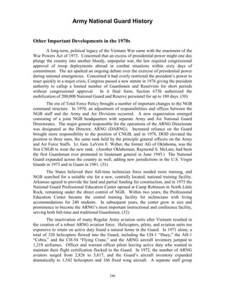 Army National Guard History 
Other Important Developments in the 1970s 
A long-term, political legacy of the Vietnam War came with the enactment of the War Powers Act of 1973. Concerned that an excess of presidential power might one day plunge the country into another bloody, unpopular war, the law required congressional approval of troop deployments abroad in combat situations within sixty days of commitment. The act sparked an ongoing debate over the exercise of presidential power during national emergencies. Concerned it had overly restricted the president’s power to react quickly in a major crisis, Congress passed a new statute in 1976 giving the president authority to callup a limited number of Guardsmen and Reservists for short periods without congressional approval. In it final form, Section 673b authorized the mobilization of 200,000 National Guard and Reserve personnel for up to 180 days. (30) 
The era of Total Force Policy brought a number of important changes to the NGB command structure. In 1970, an adjustment of responsibilities and offices between the NGB staff and the Army and Air Divisions occurred. A new organization emerged consisting of a joint NGB headquarters with separate Army and Air National Guard Directorates. The major general responsible for the operations of the ARNG Directorate was designated as the Director, ARNG (DARNG). Increased reliance on the Guard brought more responsibility to the position of CNGB, and in 1978, DOD elevated the position to three stars, the same rank held by the principle general officers on the Army and Air Force Staffs. Lt. Gen. LaVern E. Weber, the former AG of Oklahoma, was the first CNGB to wear the new rank. (Another Oklahoman, Raymond S. McLain, had been the first Guardsman ever promoted to lieutenant general in June 1945.) The National Guard expanded across the country as well, adding new jurisdictions in the U.S. Virgin Islands in 1973 and in Guam in 1981. (31) 
The States believed their full-time technician force needed more training, and NGB searched for a suitable site for a new, centrally located, national training facility. Arkansas agreed to provide the land and partial funding for construction, and in 1975 the National Guard Professional Education Center opened at Camp Robinson in North Little Rock, remaining under the direct control of NGB. Within two years, the Professional Education Center became the central training facility for technicians with living accommodations for 240 students. In subsequent years, the center grew in size and prominence to become the ARNG’s most important instructional and conference facility, serving both full-time and traditional Guardsmen. (32) 
The inactivation of many Regular Army aviation units after Vietnam resulted in the creation of a robust ARNG aviation force. Helicopters, pilots, and aviation units too expensive to retain on active duty found a natural home in the Guard. In 1971 alone, a total of 320 helicopters flowed into the Guard, including the UH-1 “Huey,” the AH-1 “Cobra,” and the CH-54 “Flying Crane,” and the ARNG aircraft inventory jumped to 1,218 airframes. Officer and warrant officer pilots leaving active duty who wanted to maintain their flight certification flocked to the Guard. In 1972, the number of ARNG aviators surged from 2,826 to 3,617, and the Guard’s aircraft inventory expanded dramatically to 1,542 helicopters and 166 fixed wing aircraft. A separate staff group 
246 
 