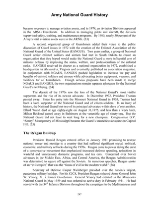 Army National Guard History 
became necessary to manage aviation assets, and in 1974, an Aviation Division appeared in the ARNG Directorate. In addition to managing pilots and aircraft, the division supervised safety, training, and maintenance programs. By 1980, nearly 30 percent of the Army’s total aviation assets were in the ARNG. (33) 
A second, organized group of Guardsmen added their voice to the public discussion of Guard issues in 1972 with the creation of the Enlisted Association of the National Guard of the United States (EANGUS). Two years earlier, a group of National Guard senior enlisted soldiers and airmen had met in South Dakota to create an organization that they hoped would make the National Guard a more influential arm of national defense by improving the status, welfare, and professionalism of the enlisted ranks. EANGUS received its charter as a national organization in 1972, established a headquarters in Alexandria, Virginia and eventually published an association magazine. In conjunction with NGAUS, EANGUS pushed legislation to increase the pay and benefits of enlisted soldiers and airmen while advocating better equipment, weapons, and facilities for all Guardsmen. Though serious proposals have been made to merge NGAUS and EANGUS, the two organizations remain separate advocates for the National Guard’s well being. (34) 
The decade of the 1970s saw the loss of the National Guard’s most visible supporters and the rise of its newest advocate. In December 1972, President Truman passed away. Since his entry into the Missouri National Guard in 1905, Truman had been a keen supporter of the National Guard and of citizen-soldiers. In an irony of history, the National Guard lost two of its principal advocates within days of one another. Ellard Walsh died at age eighty-eight on August 31,1975, and less than a week later, Milton Reckord passed away in Baltimore at the venerable age of ninety-one. But the National Guard did not have to wait long for a new champion. Congressman G.V. “Sonny” Montgomery of Mississippi became the Guard’s staunchest advocate on Capitol Hill. (35) 
The Reagan Buildup 
President Ronald Reagan entered office in January 1981 promising to restore national power and prestige to a country that had suffered significant social, political, economic, and military setbacks during the 1970s. Reagan came to power riding the crest of a conservative movement that emphasized increased defense spending, reductions in wasteful and unnecessary domestic programs, and tax cuts. Concerned over Soviet advances in the Middle East, Africa, and Central America, the Reagan Administration was determined to square off against the Soviets. In numerous speeches, Reagan spoke of an “evil empire” that was the “focus of evil in the modern world.” (36) 
Secretary of Defense Caspar Weinberger presided over the nation’s largest, peacetime military buildup. For his CJCS, President Reagan selected Army General John W. Vessey, Jr., a former Guardsman. General Vessey had enlisted in the Minnesota National Guard in May 1939 and was ordered to active duty in February 1941. He had served with the 34th Infantry Division throughout the campaigns in the Mediterranean and 
247 
 
