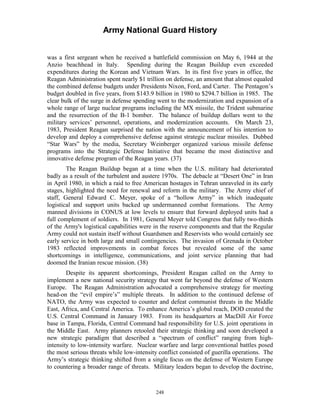 Army National Guard History 
was a first sergeant when he received a battlefield commission on May 6, 1944 at the Anzio beachhead in Italy. Spending during the Reagan Buildup even exceeded expenditures during the Korean and Vietnam Wars. In its first five years in office, the Reagan Administration spent nearly $1 trillion on defense, an amount that almost equaled the combined defense budgets under Presidents Nixon, Ford, and Carter. The Pentagon’s budget doubled in five years, from $143.9 billion in 1980 to $294.7 billion in 1985. The clear bulk of the surge in defense spending went to the modernization and expansion of a whole range of large nuclear programs including the MX missile, the Trident submarine and the resurrection of the B-1 bomber. The balance of buildup dollars went to the military services’ personnel, operations, and modernization accounts. On March 23, 1983, President Reagan surprised the nation with the announcement of his intention to develop and deploy a comprehensive defense against strategic nuclear missiles. Dubbed “Star Wars” by the media, Secretary Weinberger organized various missile defense programs into the Strategic Defense Initiative that became the most distinctive and innovative defense program of the Reagan years. (37) 
The Reagan Buildup began at a time when the U.S. military had deteriorated badly as a result of the turbulent and austere 1970s. The debacle at “Desert One” in Iran in April 1980, in which a raid to free American hostages in Tehran unraveled in its early stages, highlighted the need for renewal and reform in the military. The Army chief of staff, General Edward C. Meyer, spoke of a “hollow Army” in which inadequate logistical and support units backed up undermanned combat formations. The Army manned divisions in CONUS at low levels to ensure that forward deployed units had a full complement of soldiers. In 1981, General Meyer told Congress that fully two-thirds of the Army's logistical capabilities were in the reserve components and that the Regular Army could not sustain itself without Guardsmen and Reservists who would certainly see early service in both large and small contingencies. The invasion of Grenada in October 1983 reflected improvements in combat forces but revealed some of the same shortcomings in intelligence, communications, and joint service planning that had doomed the Iranian rescue mission. (38) 
Despite its apparent shortcomings, President Reagan called on the Army to implement a new national security strategy that went far beyond the defense of Western Europe. The Reagan Administration advocated a comprehensive strategy for meeting head-on the “evil empire’s” multiple threats. In addition to the continued defense of NATO, the Army was expected to counter and defeat communist threats in the Middle East, Africa, and Central America. To enhance America’s global reach, DOD created the U.S. Central Command in January 1983. From its headquarters at MacDill Air Force base in Tampa, Florida, Central Command had responsibility for U.S. joint operations in the Middle East. Army planners retooled their strategic thinking and soon developed a new strategic paradigm that described a “spectrum of conflict” ranging from high- intensity to low-intensity warfare. Nuclear warfare and large conventional battles posed the most serious threats while low-intensity conflict consisted of guerilla operations. The Army’s strategic thinking shifted from a single focus on the defense of Western Europe to countering a broader range of threats. Military leaders began to develop the doctrine, 
248 
 