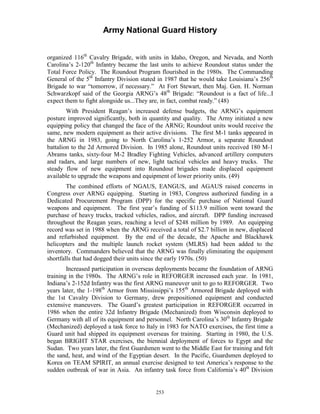 Army National Guard History 
organized 116th Cavalry Brigade, with units in Idaho, Oregon, and Nevada, and North Carolina’s 2-120th Infantry became the last units to achieve Roundout status under the Total Force Policy. The Roundout Program flourished in the 1980s. The Commanding General of the 5th Infantry Division stated in 1987 that he would take Louisiana’s 256th Brigade to war “tomorrow, if necessary.” At Fort Stewart, then Maj. Gen. H. Norman Schwarzkopf said of the Georgia ARNG’s 48th Brigade: “Roundout is a fact of life...I expect them to fight alongside us...They are, in fact, combat ready.” (48) 
With President Reagan’s increased defense budgets, the ARNG’s equipment posture improved significantly, both in quantity and quality. The Army initiated a new equipping policy that changed the face of the ARNG; Roundout units would receive the same, new modern equipment as their active divisions. The first M-1 tanks appeared in the ARNG in 1983, going to North Carolina’s 1-252 Armor, a separate Roundout battalion to the 2d Armored Division. In 1985 alone, Roundout units received 180 M-1 Abrams tanks, sixty-four M-2 Bradley Fighting Vehicles, advanced artillery computers and radars, and large numbers of new, light tactical vehicles and heavy trucks. The steady flow of new equipment into Roundout brigades made displaced equipment available to upgrade the weapons and equipment of lower priority units. (49) 
The combined efforts of NGAUS, EANGUS, and AGAUS raised concerns in Congress over ARNG equipping. Starting in 1983, Congress authorized funding in a Dedicated Procurement Program (DPP) for the specific purchase of National Guard weapons and equipment. The first year’s funding of $113.9 million went toward the purchase of heavy trucks, tracked vehicles, radios, and aircraft. DPP funding increased throughout the Reagan years, reaching a level of $248 million by 1989. An equipping record was set in 1988 when the ARNG received a total of $2.7 billion in new, displaced and refurbished equipment. By the end of the decade, the Apache and Blackhawk helicopters and the multiple launch rocket system (MLRS) had been added to the inventory. Commanders believed that the ARNG was finally eliminating the equipment shortfalls that had dogged their units since the early 1970s. (50) 
Increased participation in overseas deployments became the foundation of ARNG training in the 1980s. The ARNG’s role in REFORGER increased each year. In 1981, Indiana’s 2-152d Infantry was the first ARNG maneuver unit to go to REFORGER. Two years later, the 1-198th Armor from Mississippi’s 155th Armored Brigade deployed with the 1st Cavalry Division to Germany, drew prepositioned equipment and conducted extensive maneuvers. The Guard’s greatest participation in REFORGER occurred in 1986 when the entire 32d Infantry Brigade (Mechanized) from Wisconsin deployed to Germany with all of its equipment and personnel. North Carolina’s 30th Infantry Brigade (Mechanized) deployed a task force to Italy in 1983 for NATO exercises, the first time a Guard unit had shipped its equipment overseas for training. Starting in 1980, the U.S. began BRIGHT STAR exercises, the biennial deployment of forces to Egypt and the Sudan. Two years later, the first Guardsmen went to the Middle East for training and felt the sand, heat, and wind of the Egyptian desert. In the Pacific, Guardsmen deployed to Korea on TEAM SPIRIT, an annual exercise designed to test America’s response to the sudden outbreak of war in Asia. An infantry task force from California’s 40th Division 
253 
 