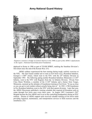 Army National Guard History 
Engineers construct a bridge in Central America in the 1980s as part of the ARNG’s deployments to the region. (National Guard Education Foundation) 
deployed to Korea in 1986 as part of TEAM SPIRIT, marking the Sunshine Division’s first return since the end of the Korean War. (51) 
ARNG soldiers experienced the best training during tough, realistic exercises at the NTC. The first Guard combat unit to train at Fort Irwin was a Roundout battalion, Georgia’s 1-108th Armor, which went to the NTC with the 24th Infantry Division in September 1983. The following spring another Roundout battalion, Minnesota’s 2-136th Infantry, went to the NTC with Regulars from the 1st Infantry Division. Private First Class Daren Wickline, a member of the 2-136th Infantry and a farmer from Verges, Minnesota, summed up the attitudes of Guardsmen training at Fort Irwin: “It was as close as you can get to real combat without actually being shot at.” In 1985, 2,700 Guardsmen in five Roundout battalions went to the NTC with their parent divisions. Later that year, the ARNG Directorate published a training schedule that required all Roundout units to rotate through Fort Irwin once every three years. In August 1987, Louisiana’s 256th Brigade became the first ARNG unit to act as the controlling headquarters during an NTC rotation. Dozens of ARNG support units received valuable training at Fort Irwin while providing logistical, maintenance, and transportation services to field exercises and the installation. (52) 
254 
 