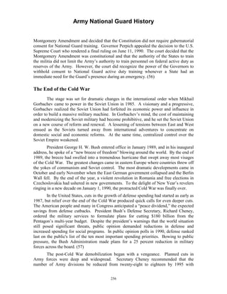 Army National Guard History 
Montgomery Amendment and decided that the Constitution did not require gubernatorial consent for National Guard training. Governor Perpich appealed the decision to the U.S. Supreme Court who rendered a final ruling on June 11, 1990. The court decided that the Montgomery Amendment was constitutional and that the authority of the States to train the militia did not limit the Army’s authority to train personnel on federal active duty as reserves of the Army. However, the court did recognize the power of the Governors to withhold consent to National Guard active duty training whenever a State had an immediate need for the Guard’s presence during an emergency. (56) 
The End of the Cold War 
The stage was set for dramatic changes in the international order when Mikhail Gorbachev came to power in the Soviet Union in 1985. A visionary and a progressive, Gorbachev realized the Soviet Union had forfeited its economic power and influence in order to build a massive military machine. In Gorbachev’s mind, the cost of maintaining and modernizing the Soviet military had become prohibitive, and he set the Soviet Union on a new course of reform and renewal. A lessening of tensions between East and West ensued as the Soviets turned away from international adventures to concentrate on domestic social and economic reforms. At the same time, centralized control over the Soviet Empire weakened. 
President George H. W. Bush entered office in January 1989, and in his inaugural address, he spoke of a “new breeze of freedom” blowing around the world. By the end of 1989, the breeze had swelled into a tremendous hurricane that swept away most visages of the Cold War. The greatest changes came in eastern Europe where countries threw off the yokes of communism and Soviet control. The most dramatic developments came in October and early November when the East German government collapsed and the Berlin Wall fell. By the end of the year, a violent revolution in Romania and free elections in Czechoslovakia had ushered in new governments. To the delight of New Year’s revelers ringing in a new decade on January 1, 1990, the protracted Cold War was finally over. 
In the United States, cuts in the growth of defense spending had started as early as 1987, but relief over the end of the Cold War produced quick calls for even deeper cuts. The American people and many in Congress anticipated a “peace dividend,” the expected savings from defense cutbacks. President Bush’s Defense Secretary, Richard Cheney, ordered the military services to formulate plans for cutting $180 billion from the Pentagon’s multi-year budget. Despite the president’s warnings that the world situation still posed significant threats, public opinion demanded reductions in defense and increased spending for social programs. In public opinion polls in 1990, defense ranked last on the public's list of the ten most important spending priorities. Bowing to public pressure, the Bush Administration made plans for a 25 percent reduction in military forces across the board. (57) 
The post-Cold War demobilization began with a vengeance. Planned cuts in Army forces were deep and widespread. Secretary Cheney recommended that the number of Army divisions be reduced from twenty-eight to eighteen by 1995 with 
256 
 