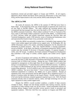 Army National Guard History 
Guardsmen trained and provided support in Europe and CONUS. In all respects, Operations Desert Shield and Desert Storm tested the effectiveness of the Total Force Policy and the improvements in the Army and the ARNG made during the 1980s. 
The ARNG in 1990 
By nearly all measures, the ARNG in the summer of 1990 had never been in better shape. At the beginning of the year, Guard strength in organized units stood at an all time high of 456,960 soldiers. The ranks reflected the recruiting policies and environment that had emerged since the end of the draft in 1973. Nearly one-quarter of the ARNG consisted of minorities. Black soldiers numbered 71,334, or 16 percent of the force, while 31,456 female soldiers comprised 7 percent of the ARNG. A combined total of 54,621 full-time AGRs and military technicians manned the fifty-four State and Territorial headquarters, nearly 2,500 armories, scores of training and maintenance sites and represented the Guard at major Army commands world-wide. (1) 
While the ARNG was primarily a combat force, it included a large segment of the Army’s total combat support and combat service support units. In Washington, DC, the ARNG Directorate acted as the central, controlling headquarters for the allocation and distribution of Guard resources. Maj. Gen. Donald Burdick, a Georgia Guardsman, served as DARNG. In the States, the majority of Guardsmen manned the ARNG’s major combat units that included 10 divisions, 6 Roundout brigades, 14 separate brigades, 2 ACRs, and 2 SF Groups. In addition, the Guard contained 39 brigade-level headquarters that controlled a wide range of combat, combat support, and combat service support units. 
In terms of operations and readiness, the ARNG was at peak proficiency. By the end of the first half of 1990, thousands of Guardsmen had trained in hundreds of different exercises both in CONUS and overseas. During the year, 25,000 ARNG soldiers had responded to emergencies in thirty-eight States by providing support to civil authorities during 6 civil disturbances, 77 natural disasters and over 200 relief missions. In addition, an average of 2,400 Guardsmen per day actively supported law enforcement agencies in counter-drug operations. As for its ability to go to war, General Burdick reported that the ARNG’s readiness “has never been better.” Even in terms of equipment, the Guard’s traditional impediment to readiness, the ARNG was in great condition. Receipt of equipment from Army procurement and the DPP Program drove equipment levels to 75 percent of wartime needs, the highest in the Guard’s history. Overall, nearly 92 percent of all units had the minimum, essential equipment required to go to war. Still, the Guard remained critically short of wheeled vehicles, radios, and high technology test sets and repair equipment in many combat support units. 
Despite the ARNG’s overall excellent condition, a number of deep concerns clouded its future. Budget cuts had already curtailed some training exercises, and the cancellation of other training events was all but certain. Guard commanders feared that shrinking defense budgets would inevitably reverse positive trends in personnel and equipment readiness. With the Cold War over, opinions in Congress and DOD were 
260 
 