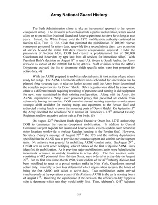 Army National Guard History 
The Bush Administration chose to take an incremental approach to the reserve component callup. The President refused to institute a partial mobilization, which would allow up to one million National Guard and Reserve personnel to serve for as long as two years. Instead, the White House used the 1976 mobilization authority contained in Section 673b, Title 10, U.S. Code that permitted the mobilization of 200,000 reserve component personnel for ninety days, renewable for a second ninety days. Any extension of service beyond the initial 180 days required congressional approval. Under the parameters of Section 673b, DOD had created a predetermined list of 200,000 Guardsmen and Reservists by type unit from all services for immediate callup. With President Bush’s decision on August 8th to send U.S. forces to Saudi Arabia, the Army released its portion of the 200,000 list to the ARNG. Staff divisions within the ARNG Directorate analyzed the list to determine which specific units were best prepared for active duty. (4) 
While the ARNG prepared to mobilize selected units, it took action to keep others ready for callup. The ARNG Directorate ordered units scheduled for inactivation due to planned force structure cuts to take no further actions until the Army better determined the complete requirements for Desert Shield. Other organizations slated for conversion, often to a different branch requiring retraining of personnel and turning in old equipment for new, were maintained in their existing configuration. Along with the Army, the ARNG implemented a “Stop Loss” personnel policy that prevented all soldiers from voluntarily leaving the service. DOD cancelled several training exercises to make more strategic airlift available for moving troops and equipment to the Persian Gulf and redirected training funds to cover the mounting costs of Desert Shield. On September 5th the Army cancelled the scheduled NTC rotation of Tennessee’s 278th Armored Cavalry Regiment to allow an active unit to train at Fort Irwin. (5) 
On August 22nd, President Bush signed Executive Order No. 12727 authorizing DOD to commence the reserve component mobilization. In addition to Central Command’s urgent requests for Guard and Reserve units, citizen-soldiers were needed at other locations worldwide to replace Regulars heading to the Persian Gulf. However, Secretary Cheney’s message of August 23rd to the JCS and the military departments specified that the ARNG was to provide only combat support and combat service support units. No authority was granted for mobilizing ARNG combat units. On August 24th , CNGB sent an alert order notifying selected States of the first sixty-nine ARNG units identified for mobilization. As in previous major mobilizations, units were federalized in increments to insure an orderly transition to active duty. The first nineteen units, consisting of 482 personnel from thirteen States, were ordered to active duty on August 27th. For the first time since March 1970, when soldiers of the 42nd Infantry Division had been mobilized to react to a postal workers strike in New York, Guardsmen entered active duty. Ironically, a coin toss determined which organization received the honor of being the first ARNG unit called to active duty. Two mobilization orders arrived simultaneously at the operations center of the Alabama ARNG in the early morning hours of August 27th. Realizing the significance of the occasion, the officers on duty flipped a coin to determine which unit they would notify first. Thus, Alabama’s 1241st Adjutant 
263 
 