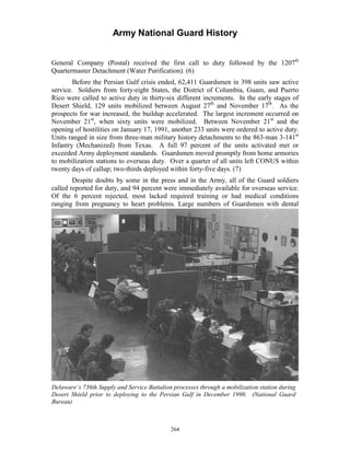 Army National Guard History 
General Company (Postal) received the first call to duty followed by the 1207th Quartermaster Detachment (Water Purification). (6) 
Before the Persian Gulf crisis ended, 62,411 Guardsmen in 398 units saw active service. Soldiers from forty-eight States, the District of Columbia, Guam, and Puerto Rico were called to active duty in thirty-six different increments. In the early stages of Desert Shield, 129 units mobilized between August 27th and November 17th. As the prospects for war increased, the buildup accelerated. The largest increment occurred on November 21st, when sixty units were mobilized. Between November 21st and the opening of hostilities on January 17, 1991, another 233 units were ordered to active duty. Units ranged in size from three-man military history detachments to the 863-man 3-141st Infantry (Mechanized) from Texas. A full 97 percent of the units activated met or exceeded Army deployment standards. Guardsmen moved promptly from home armories to mobilization stations to overseas duty. Over a quarter of all units left CONUS within twenty days of callup; two-thirds deployed within forty-five days. (7) 
Despite doubts by some in the press and in the Army, all of the Guard soldiers called reported for duty, and 94 percent were immediately available for overseas service. Of the 6 percent rejected, most lacked required training or had medical conditions ranging from pregnancy to heart problems. Large numbers of Guardsmen with dental 
Delaware’s 736th Supply and Service Battalion processes through a mobilization station during Desert Shield prior to deploying to the Persian Gulf in December 1990. (National Guard Bureau) 
264 
 