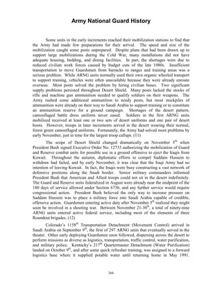 Army National Guard History 
Some units in the early increments reached their mobilization stations to find that the Army had made few preparations for their arrival. The speed and size of the mobilization caught some posts unprepared. Despite plans that had been drawn up to support large mobilizations during the Cold War, many installations did not have adequate housing, bedding, and dining facilities. In part, the shortages were due to reduced civilian work forces caused by budget cuts of the late 1980s. Insufficient transportation to move Guardsmen from barracks to ranges and training areas was a serious problem. While ARNG units normally used their own organic wheeled transport to support training, vehicles were often unavailable because they were already enroute overseas. Most posts solved the problem by hiring civilian buses. Two significant supply problems persisted throughout Desert Shield. Many posts lacked the stocks of rifle and machine gun ammunition needed to qualify soldiers on their weapons. The Army rushed some additional ammunition to needy posts, but most stockpiles of ammunition were already on their way to Saudi Arabia to support training or to constitute an ammunition reserve for a ground campaign. Shortages of the desert pattern, camouflaged battle dress uniform never eased. Soldiers in the first ARNG units mobilized received at least one or two sets of desert uniforms and one pair of desert boots. However, troops in later increments served in the desert wearing their normal, forest green camouflaged uniforms. Fortunately, the Army had solved most problems by early November, just in time for the largest troop callups. (11) 
The scope of Desert Shield changed dramatically on November 5th when President Bush signed Executive Order No. 12733 authorizing the mobilization of Guard and Reserve combat units for possible use in a ground offensive to eject the Iraqis from Kuwait. Throughout the autumn, diplomatic efforts to compel Saddam Hussein to withdraw had failed, and by early November, it was clear that the Iraqi Army had no intention of leaving Kuwait. In fact, the Iraqis were busy constructing a vast network of defensive positions along the Saudi border. Senior military commanders informed President Bush that American and Allied troops could not sit in the desert indefinitely. The Guard and Reserve units federalized in August were already near the midpoint of the 180 days of service allowed under Section 673b, and any further service would require congressional action. President Bush believed the only way to increase pressure on Saddam Hussein was to place a military force into Saudi Arabia capable of credible, offensive action. Guardsmen entering active duty after November 5th realized they might soon be involved in a shooting war. Between November 21-30th, a total of ninety-nine ARNG units entered active federal service, including most of the elements of three Roundout brigades. (12) 
Colorado’s 1158th Transportation Detachment (Movement Control) arrived in Saudi Arabia on September 9th, the first of 297 ARNG units that eventually served in the theater. Other early deploying Guardsmen soon followed, dispersing across the desert to perform missions as diverse as logistics, transportation, traffic control, water purification, and military police. Kentucky’s 217th Quartermaster Detachment (Water Purification) landed on October 9th, and after some quick refresher training, was assigned to a forward logistics base where it supplied potable water until returning home in May 1991. 
266 
 