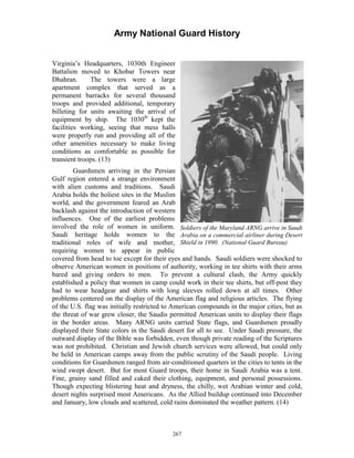 Army National Guard History 
Virginia’s Headquarters, 1030th Engineer Battalion moved to Khobar Towers near Dhahran. The towers were a large apartment complex that served as a permanent barracks for several thousand troops and provided additional, temporary billeting for units awaiting the arrival of equipment by ship. The 1030th kept the facilities working, seeing that mess halls were properly run and providing all of the other amenities necessary to make living conditions as comfortable as possible for transient troops. (13) 
Guardsmen arriving in the Persian Gulf region entered a strange environment with alien customs and traditions. Saudi Arabia holds the holiest sites in the Muslim world, and the government feared an Arab backlash against the introduction of western influences. One of the earliest problems 
involved the role of women in uniform. Soldiers of the Maryland ARNG arrive in Saudi Saudi heritage holds women to the Arabia on a commercial airliner during Desert traditional roles of wife and mother, Shield in 1990. (National Guard Bureau) 
requiring women to appear in public covered from head to toe except for their eyes and hands. Saudi soldiers were shocked to observe American women in positions of authority, working in tee shirts with their arms bared and giving orders to men. To prevent a cultural clash, the Army quickly established a policy that women in camp could work in their tee shirts, but off-post they had to wear headgear and shirts with long sleeves rolled down at all times. Other problems centered on the display of the American flag and religious articles. The flying of the U.S. flag was initially restricted to American compounds in the major cities, but as the threat of war grew closer, the Saudis permitted American units to display their flags in the border areas. Many ARNG units carried State flags, and Guardsmen proudly displayed their State colors in the Saudi desert for all to see. Under Saudi pressure, the outward display of the Bible was forbidden, even though private reading of the Scriptures was not prohibited. Christian and Jewish church services were allowed, but could only be held in American camps away from the public scrutiny of the Saudi people. Living conditions for Guardsmen ranged from air-conditioned quarters in the cities to tents in the wind swept desert. But for most Guard troops, their home in Saudi Arabia was a tent. Fine, grainy sand filled and caked their clothing, equipment, and personal possessions. Though expecting blistering heat and dryness, the chilly, wet Arabian winter and cold, desert nights surprised most Americans. As the Allied buildup continued into December and January, low clouds and scattered, cold rains dominated the weather pattern. (14) 
267 
 