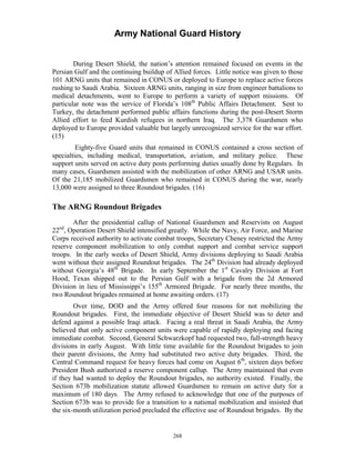 Army National Guard History 
During Desert Shield, the nation’s attention remained focused on events in the Persian Gulf and the continuing buildup of Allied forces. Little notice was given to those 101 ARNG units that remained in CONUS or deployed to Europe to replace active forces rushing to Saudi Arabia. Sixteen ARNG units, ranging in size from engineer battalions to medical detachments, went to Europe to perform a variety of support missions. Of particular note was the service of Florida’s 108th Public Affairs Detachment. Sent to Turkey, the detachment performed public affairs functions during the post-Desert Storm Allied effort to feed Kurdish refugees in northern Iraq. The 3,378 Guardsmen who deployed to Europe provided valuable but largely unrecognized service for the war effort. (15) 
Eighty-five Guard units that remained in CONUS contained a cross section of specialties, including medical, transportation, aviation, and military police. These support units served on active duty posts performing duties usually done by Regulars. In many cases, Guardsmen assisted with the mobilization of other ARNG and USAR units. Of the 21,185 mobilized Guardsmen who remained in CONUS during the war, nearly 13,000 were assigned to three Roundout brigades. (16) 
The ARNG Roundout Brigades 
After the presidential callup of National Guardsmen and Reservists on August 22nd, Operation Desert Shield intensified greatly. While the Navy, Air Force, and Marine Corps received authority to activate combat troops, Secretary Cheney restricted the Army reserve component mobilization to only combat support and combat service support troops. In the early weeks of Desert Shield, Army divisions deploying to Saudi Arabia went without their assigned Roundout brigades. The 24th Division had already deployed without Georgia’s 48th Brigade. In early September the 1st Cavalry Division at Fort Hood, Texas shipped out to the Persian Gulf with a brigade from the 2d Armored Division in lieu of Mississippi’s 155th Armored Brigade. For nearly three months, the two Roundout brigades remained at home awaiting orders. (17) 
Over time, DOD and the Army offered four reasons for not mobilizing the Roundout brigades. First, the immediate objective of Desert Shield was to deter and defend against a possible Iraqi attack. Facing a real threat in Saudi Arabia, the Army believed that only active component units were capable of rapidly deploying and facing immediate combat. Second, General Schwarzkopf had requested two, full-strength heavy divisions in early August. With little time available for the Roundout brigades to join their parent divisions, the Army had substituted two active duty brigades. Third, the Central Command request for heavy forces had come on August 6th, sixteen days before President Bush authorized a reserve component callup. The Army maintained that even if they had wanted to deploy the Roundout brigades, no authority existed. Finally, the Section 673b mobilization statute allowed Guardsmen to remain on active duty for a maximum of 180 days. The Army refused to acknowledge that one of the purposes of Section 673b was to provide for a transition to a national mobilization and insisted that the six-month utilization period precluded the effective use of Roundout brigades. By the 
268 
 