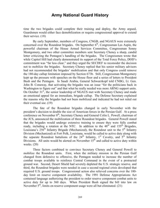 Army National Guard History 
time the two brigades could complete their training and deploy, the Army argued, Guardsmen would either face demobilization or require congressional approval to extend their service. (18) 
By early September, members of Congress, CNGB, and NGAUS were extremely concerned over the Roundout brigades. On September 6th, Congressman Les Aspin, the powerful chairman of the House Armed Services Committee, Congressman Sonny Montgomery, and two other committee members sent Secretary Cheney a sharp, candid letter criticizing the Pentagon’s handling of the brigades. The Congressmen wrote that while Capitol Hill had clearly demonstrated its support of the Total Force Policy, DOD’s commitment was “far less clear,” and they urged the SECDEF to reconsider the decision not to mobilize the brigades. Secretary Cheney replied that his senior military advisors had not recommended the brigades’ mobilization and that only Congress could remove the 180-day callup limitation imposed by Section 673b. Still, Congressman Montgomery kept up the pressure with speeches on the House floor and a series of letters to President Bush and the Pentagon. In Saudi Arabia, General Schwarzkopf told CNBG, Lt. Gen. John B. Conaway, that activating the brigades was an issue “for the politicians back in Washington to figure out” and that what he really needed was more ARNG support units. On October 31st, the senior leadership of NGAUS met with Secretary Cheney and made an emotional appeal for an immediate, brigade callup. The Defense Secretary explained the reasons why the brigades had not been mobilized and indicated he had not ruled out their eventual use. (19) 
The fate of the Roundout brigades changed in early November with the president’s decision to double the size of American forces in the Persian Gulf. At a press conference on November 8th, Secretary Cheney and General Colin L. Powell, chairman of the JCS, announced the mobilization of three Roundout brigades. General Powell stated that the brigades would undergo extensive training to ensure they were fully combat ready, including a rotation at the NTC. In addition to the 48th and 155th Brigades, Louisiana’s 256th Infantry Brigade (Mechanized), the Roundout unit to the 5th Infantry Division (Mechanized) at Fort Polk, Louisiana, would be called to active duty along with the separate Roundout battalions of the 24th Infantry, 1st Cavalry, and 5th Infantry Divisions. All units would be alerted on November 15th and called to active duty within weeks. (20) 
Three factors combined to convince Secretary Cheney and General Powell to mobilize the Roundout units. First, when the military mission in the Persian Gulf changed from defensive to offensive, the Pentagon needed to increase the number of combat troops available to reinforce Central Command in the event of a protracted ground war. Second, Desert Shield had severely depleted the U.S. strategic reserve, and third, the Roundout brigades were needed in case a second regional crisis developed that required U.S. ground troops. Congressional action also relieved concerns over the 180- day limit on reserve component availability. The 1991 Defense Appropriations Act contained language authorizing the president to order reserve component combat units to active duty for up to 360 days. When President Bush signed the bill into law on November 5th, limits on reserve component usage were all but eliminated. (21) 
269 
 