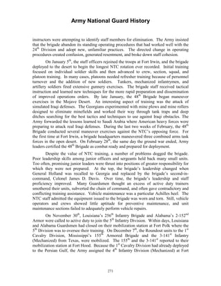 Army National Guard History 
instructors were attempting to identify staff members for elimination. The Army insisted that the brigade abandon its standing operating procedures that had worked well with the 24th Division and adopt new, unfamiliar practices. The directed change in operating procedures created confusion, generated resentment, and broke down staff cohesion. 
On January 5th, the staff officers rejoined the troops at Fort Irwin, and the brigade deployed to the desert to begin the longest NTC rotation ever recorded. Initial training focused on individual soldier skills and then advanced to crew, section, squad, and platoon training. In many cases, platoons needed refresher training because of personnel turnover and the addition of new soldiers. Tankers, mechanized infantrymen, and artillery soldiers fired extensive gunnery exercises. The brigade staff received tactical instruction and learned new techniques for the more rapid preparation and dissemination of improved operations orders. By late January, the 48th Brigade began maneuver exercises in the Mojave Desert. An interesting aspect of training was the attack of simulated Iraqi defenses. The Georgians experimented with mine plows and mine rollers designed to eliminate minefields and worked their way through tank traps and deep ditches searching for the best tactics and techniques to use against Iraqi obstacles. The Army forwarded the lessons learned to Saudi Arabia where American heavy forces were preparing to attack real Iraqi defenses. During the last two weeks of February, the 48th Brigade conducted several maneuver exercises against the NTC’s opposing force. For the first time at Fort Irwin, a brigade headquarters maneuvered three combined arms task forces in the open desert. On February 28th, the same day the ground war ended, Army leaders certified the 48th Brigade as combat ready and prepared for deployment. 
Despite the value of NTC training, a number of problems dogged the brigade. Poor leadership skills among junior officers and sergeants held back many small units. Too often, promising junior leaders were thrust into positions of greater responsibility for which they were not prepared. At the top, the brigade’s leadership changed when General Holland was recalled to Georgia and replaced by the brigade’s second-in- command, Colonel James D. Davis. Over time, the brigade’s leadership and staff proficiency improved. Many Guardsmen thought an excess of active duty trainers smothered their units, subverted the chain of command, and often gave contradictory and conflicting training assistance. Vehicle maintenance was a particular Achilles heel. The NTC staff admitted the equipment issued to the brigade was worn and torn. Still, vehicle operators and crews showed little aptitude for preventive maintenance, and unit maintenance sections failed to adequately perform vehicle repairs. 
On November 30th, Louisiana’s 256th Infantry Brigade and Alabama’s 2-152nd Armor were called to active duty to join the 5th Infantry Division. Within days, Louisiana and Alabama Guardsmen had closed on their mobilization station at Fort Polk where the 5th Division was to oversee their training. On December 7th, the Roundout units to the 1st Cavalry Division, Mississippi’s 155th Armored Brigade and the 3-141st Infantry (Mechanized) from Texas, were mobilized. The 155th and the 3-141st reported to their mobilization station at Fort Hood. Because the 1st Cavalry Division had already deployed to the Persian Gulf, the Army assigned the 4th Infantry Division (Mechanized) at Fort 
271 
 