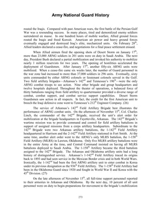 Army National Guard History 
routed the Iraqis. Compared with past American wars, the first battle of the Persian Gulf War was a resounding success. In many places, tired and demoralized enemy soldiers surrendered en masse. In one hundred hours of mobile warfare, Allied ground forces routed the Iraqis and freed Kuwait. American air power and heavy ground forces eventually engaged and destroyed Iraq’s elite, mechanized units. On February 28th, Allied leaders declared a cease-fire, and negotiations for a final peace settlement ensued. 
When Allied airmen fired the opening shots of Desert Storm on January 17th, more than 23,000 ARNG soldiers in 201 units were on duty in Saudi Arabia. The next day, President Bush declared a partial mobilization and invoked his authority to mobilize nearly 1 million reservists for two years. The opening of hostilities accelerated the deployment of Guardsmen. After January 17th, another fifty-six ARNG units were mobilized. When a cease-fire came six weeks later, the number of Guard personnel in the war zone had increased to more than 37,000 soldiers in 296 units. Eventually, sixty units commanded by either ARNG colonels or lieutenant colonels served in the Gulf. Two field artillery brigades—Arkansas’s 142nd and Tennessee’s 196th—were the only ARNG combat troops to see action. Nine other brigade and group headquarters and twelve hospitals deployed. Throughout the theater of operations, a balanced force of thirty battalions ranging from field artillery to quartermaster provided a diverse range of combat, combat support, and combat service support capabilities. Desert Storm Guardsmen saw action in all respects. In fact, the credit for the first American unit to breech the Iraqi defensive zone went to Tennessee’s 212th Engineer Company. (26) 
The service of Arkansas’s 142nd Field Artillery Brigade best illustrates the performance of ARNG combat units. On the afternoon of November 15th, Col. Charles Linch, the commander of the 142nd Brigade, received the unit’s alert order for mobilization at the brigade headquarters in Fayetteville, Arkansas. The 142nd Brigade’s wartime mission was to provide command and control for field artillery battalions in support of assigned missions from a corps artillery headquarters. Subordinate to the 142nd Brigade were two Arkansas artillery battalions, the 1-142nd Field Artillery headquartered in Harrison and the 2-142nd Field Artillery stationed in Fort Smith. At the same time, another alert order went to the ARNG’s only MLRS battalion, the 1-158th Field Artillery (MLRS) in Lawton, Oklahoma. Only five MLRS artillery battalions were in the entire Army at the time, and Central Command insisted on having all MLRS battalions deployed to Saudi Arabia. The 1-158th Artillery became the third battalion assigned to the 142nd Brigade. The Arkansas and Oklahoma artillery units had a long history of distinguished service. Arkansas’s 1-142nd Field Artillery traced its origins back to 1893 and had seen service in the Mexican Border crisis and in both World Wars. Ironically, the 1-142nd had been the first ARNG artillery unit to enter combat in Korea under its previous designation as the 936th Field Artillery. The 1-158th Field Artillery had been in the Oklahoma Guard since 1920 and fought in World War II and Korea with the 45th Division. (27) 
On the late afternoon of November 15th, all full-time support personnel reported to their armories in Arkansas and Oklahoma. By the next day, 10 percent of all unit personnel were on duty to begin preparations for movement to the brigade’s mobilization 
273 
 