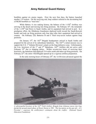 Army National Guard History 
bomblets against six enemy targets. Over the next four days, the battery launched another 119 rockets. On the receiving end, Iraqi soldiers referred to the devastating hail of MLRS bomblets as “steel rain.” 
While Battery A was making history, the balance of the 1-158th Artillery was arriving in the desert and moving into firing positions. By February 16th, the remainder of the 1-158th had flown to Saudi Arabia, and its equipment had arrived in port. In a prodigious effort, the Oklahoma Guardsmen deployed north toward the Saudi-Kuwaiti border and took up firing positions only four days after their equipment had arrived in country. On February 22d, Batteries B and C fired sixty-seven rockets against Iraqi positions. 
On January 15th, the 142nd Brigade headquarters arrived in Saudi Arabia and prepared for the arrival of its subordinate battalions. The 142nd’s initial mission was to support the U.S. 1st Infantry Division’s attack on the Iraqi defensive zone. Unfortunately, the 8-in. howitzers of the 1st and 2nd Battalions, 142nd Artillery did not arrive until February 19th due to shipping delays. Within seventy-two hours of receiving their howitzers, the battalions had deployed 314 miles north and taken up firing positions. On February 22nd, the entire 142d Brigade opened up in a vigorous artillery preparation. 
In the early morning hours of February 24th, the 1st Division advanced against the 
A self-propelled howitzer of the 142nd Field Artillery Brigade from Arkansas moves into Iraq during the ground attack phase of Desert Storm in 1991. The inscription on the gun tub --It’s Personal -- expresses the artillerymen’s sentiments about the conflict. (National Guard Education Foundation) 
275 
 