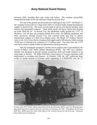 Army National Guard History 
prisoners while crowding them onto trucks and trailers. The company successfully transported the Iraqis to the rear while providing the security force. 
The end of the ground war presented new challenges to the 1133rd. On March 1st, the company became part of a large relief effort to transport badly needed humanitarian supplies to Kuwait City. The trucks moved north in convoy over heavily bombed roads littered with unexploded ordnance. Thick, black smoke and heavy fumes from burning oil wells filled the air. In Kuwait City, the inhabitants wildly greeted the 1133rd as liberators. For ten days, the company hauled food, water, fire fighting equipment, and other necessities through Kuwait City and ventured north into Iraq to deliver humanitarian supplies to a Red Cross refugee camp. On March 12th, Captain Thorsen wrote to the AG of Iowa that his company had logged nearly 200 missions while carrying 72,026 tons of material over a distance of 1.3 million miles. Two days later, the 1133rd was told to return to Saudi Arabia for administrative hauling missions. 
Duty by Guardsmen assigned to combat service support units is personified in the service of Idaho’s 148th Public Affairs Detachment (PAD). The 148th was a thirteen- member unit designed to provide military journalistic skills and media relations to an army corps or division. The Idaho PAD had a long history of overseas experience with deployments to Germany and Panama. In February 1990, the 148th underwent three weeks of annual training in Germany while supporting its CAPSTONE unit, the 3rd 
A team of the 103rd Public Affairs Detachment from the Montana ARNG raises the Montana State flag inside Iraq thirty minutes after the cease-fire on February 28, 1991. Throughout the Persian Gulf War, ARNG units flew their State flags in the Arabian Desert for the first time. (National Guard Education Foundation) 
278 
 